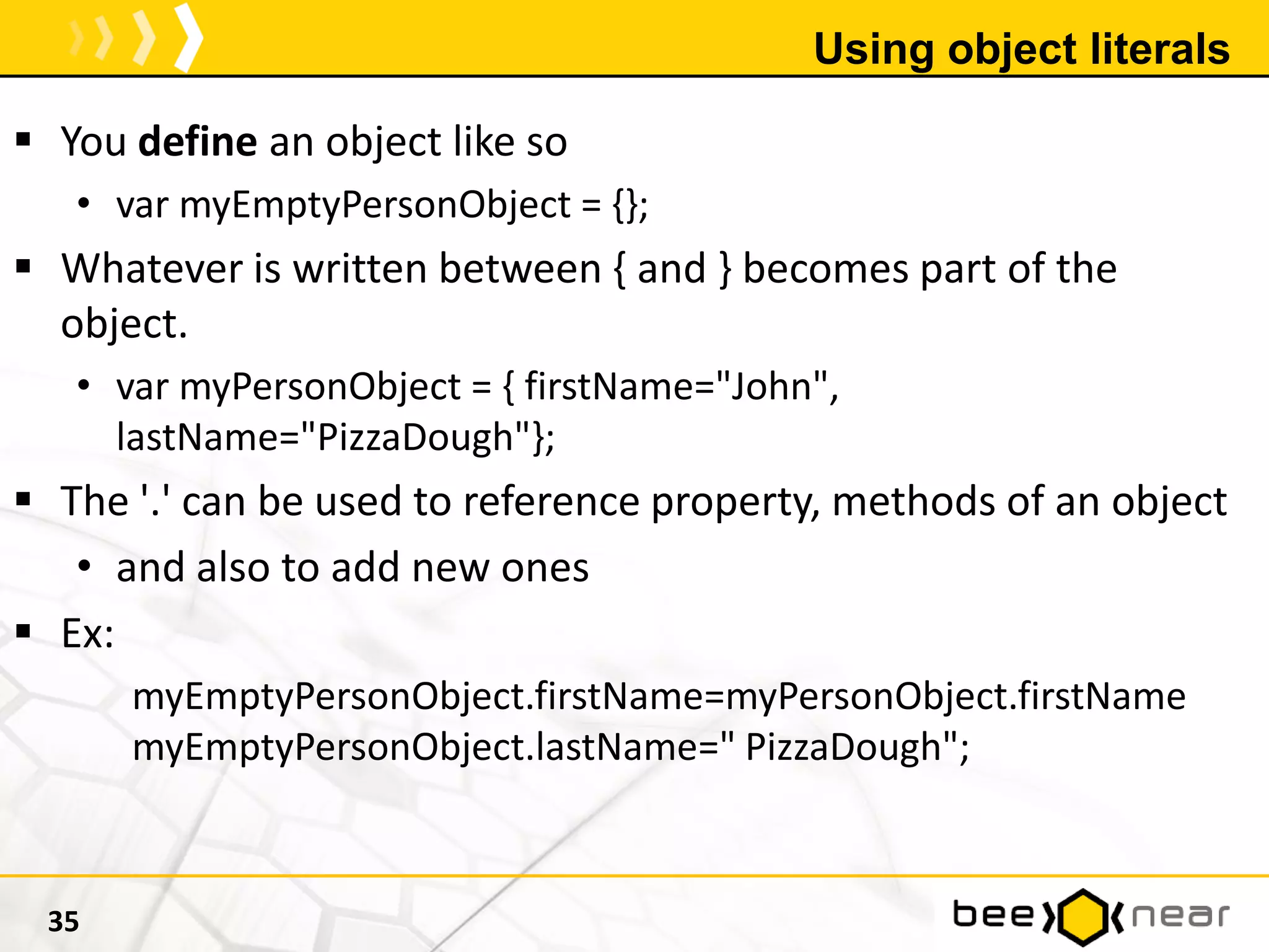 Using object literals
 You define an object like so
• var myEmptyPersonObject = {};
 Whatever is written between { and } becomes part of the
object.
• var myPersonObject = { firstName="John",
lastName="PizzaDough"};
 The '.' can be used to reference property, methods of an object
• and also to add new ones
 Ex:
myEmptyPersonObject.firstName=myPersonObject.firstName
myEmptyPersonObject.lastName=" PizzaDough";
35
 