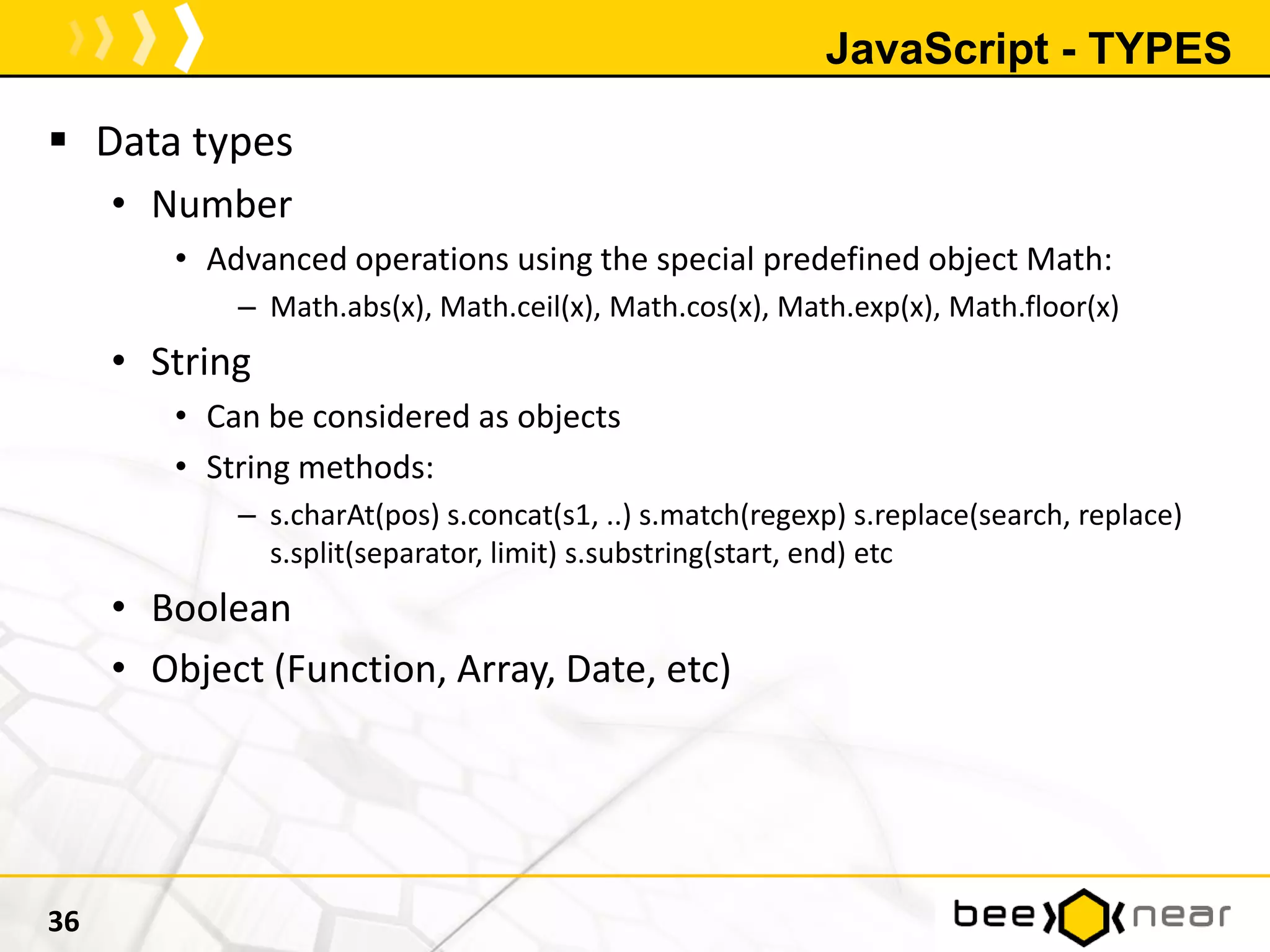 JavaScript - TYPES
 Data types
• Number
• Advanced operations using the special predefined object Math:
– Math.abs(x), Math.ceil(x), Math.cos(x), Math.exp(x), Math.floor(x)
• String
• Can be considered as objects
• String methods:
– s.charAt(pos) s.concat(s1, ..) s.match(regexp) s.replace(search, replace)
s.split(separator, limit) s.substring(start, end) etc
• Boolean
• Object (Function, Array, Date, etc)
36
 