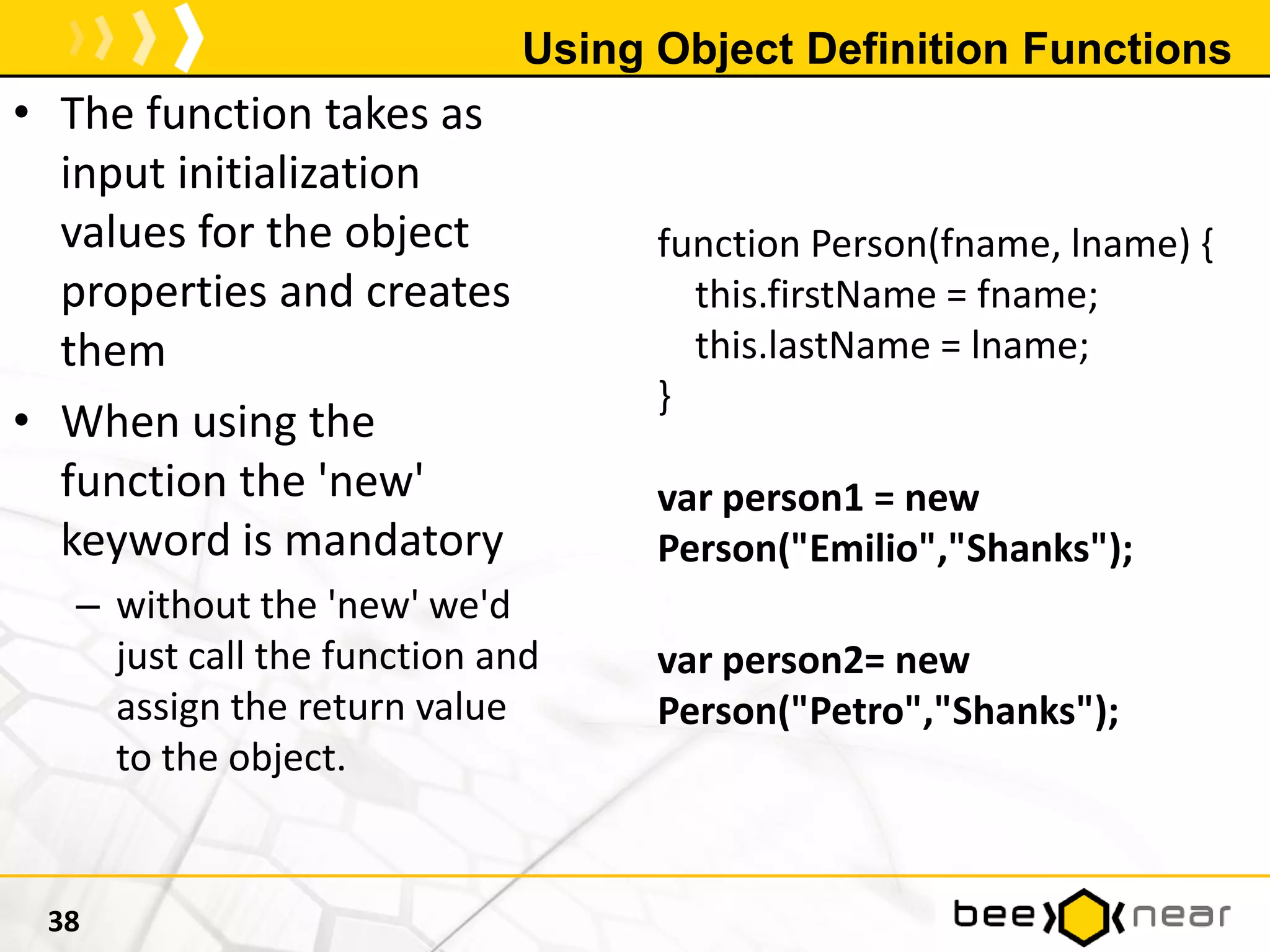 Using Object Definition Functions
38
• The function takes as
input initialization
values for the object
properties and creates
them
• When using the
function the 'new'
keyword is mandatory
– without the 'new' we'd
just call the function and
assign the return value
to the object.
function Person(fname, lname) {
this.firstName = fname;
this.lastName = lname;
}
var person1 = new
Person("Emilio","Shanks");
var person2= new
Person("Petro","Shanks");
 