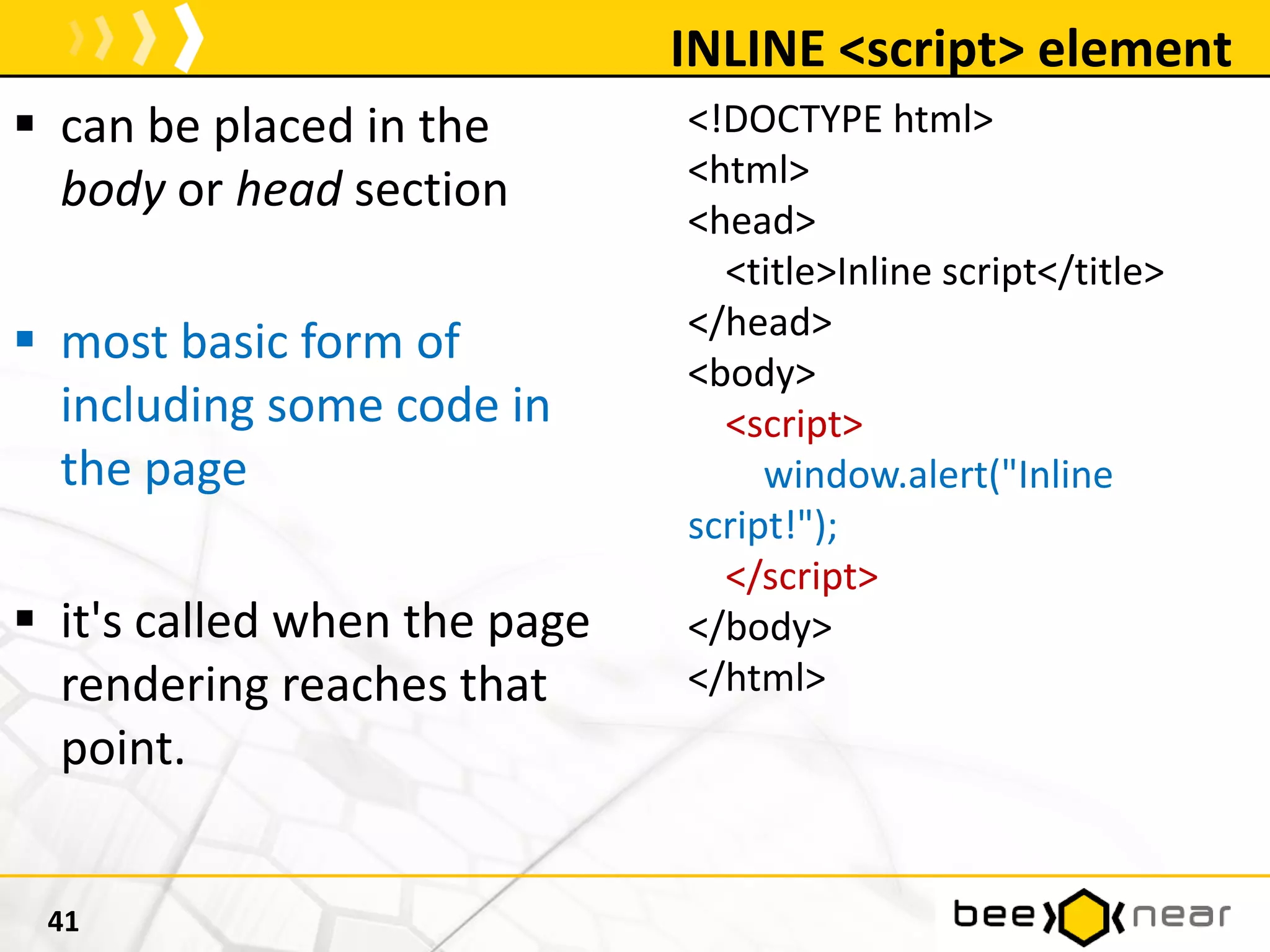 INLINE <script> element
41
<!DOCTYPE html>
<html>
<head>
<title>Inline script</title>
</head>
<body>
<script>
window.alert("Inline
script!");
</script>
</body>
</html>
 can be placed in the
body or head section
 most basic form of
including some code in
the page
 it's called when the page
rendering reaches that
point.
 