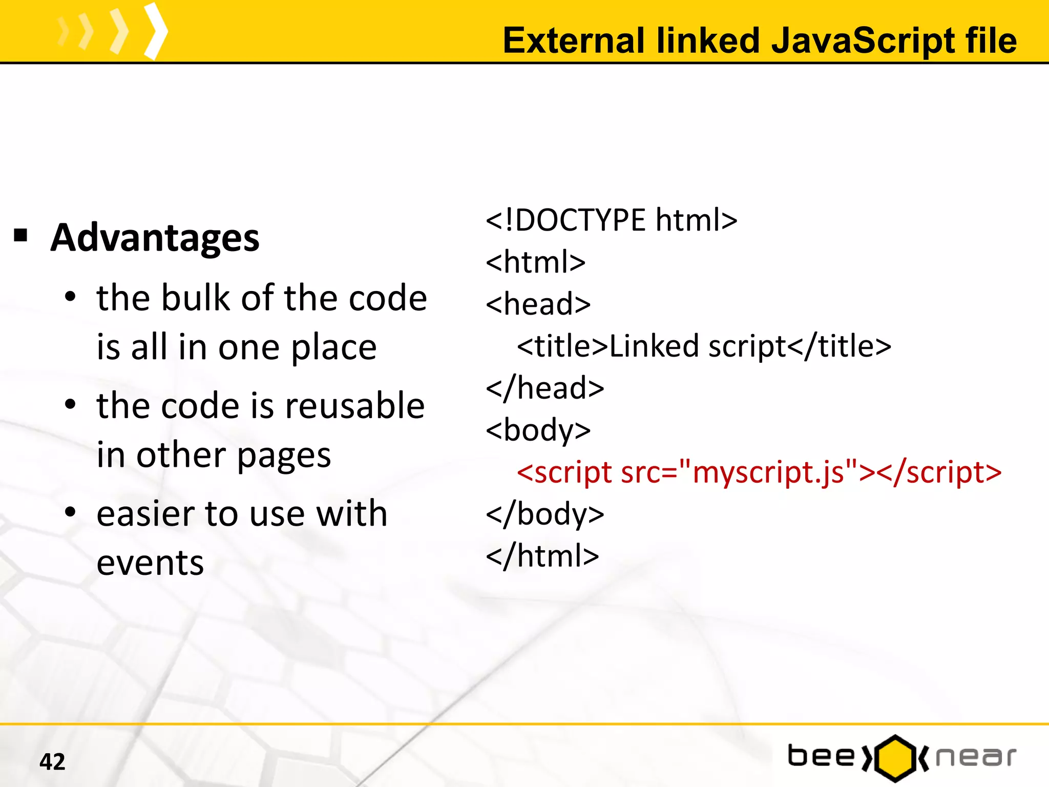 External linked JavaScript file
42
<!DOCTYPE html>
<html>
<head>
<title>Linked script</title>
</head>
<body>
<script src="myscript.js"></script>
</body>
</html>
 Advantages
• the bulk of the code
is all in one place
• the code is reusable
in other pages
• easier to use with
events
 