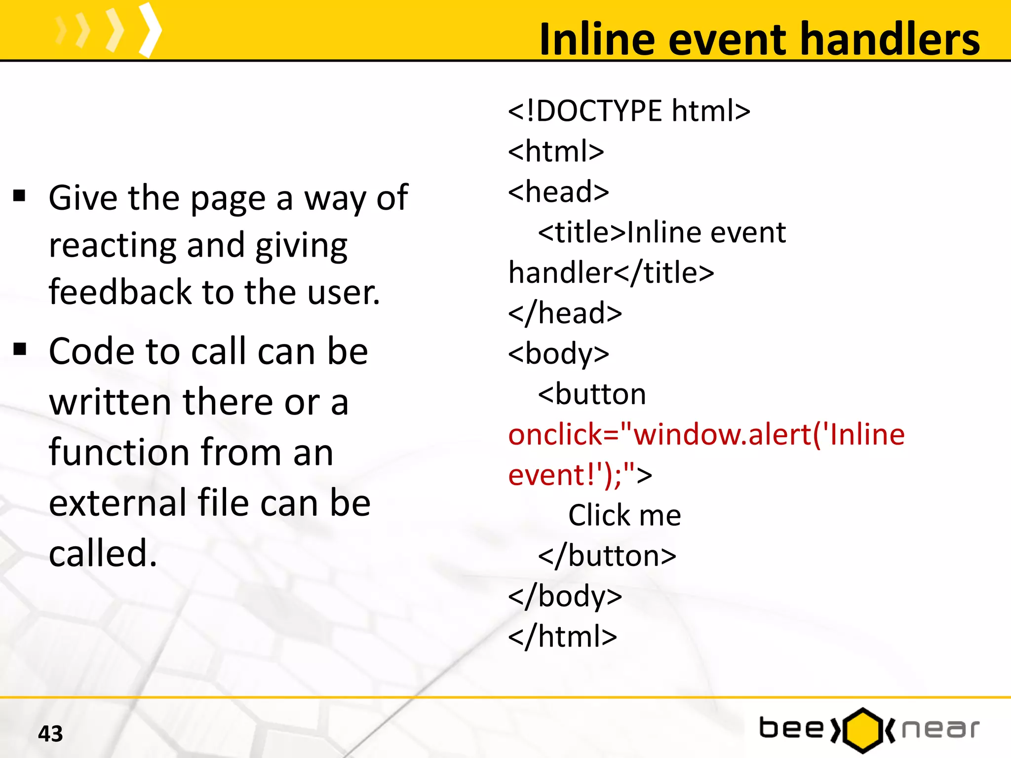 Inline event handlers
43
<!DOCTYPE html>
<html>
<head>
<title>Inline event
handler</title>
</head>
<body>
<button
onclick="window.alert('Inline
event!');">
Click me
</button>
</body>
</html>
 Give the page a way of
reacting and giving
feedback to the user.
 Code to call can be
written there or a
function from an
external file can be
called.
 