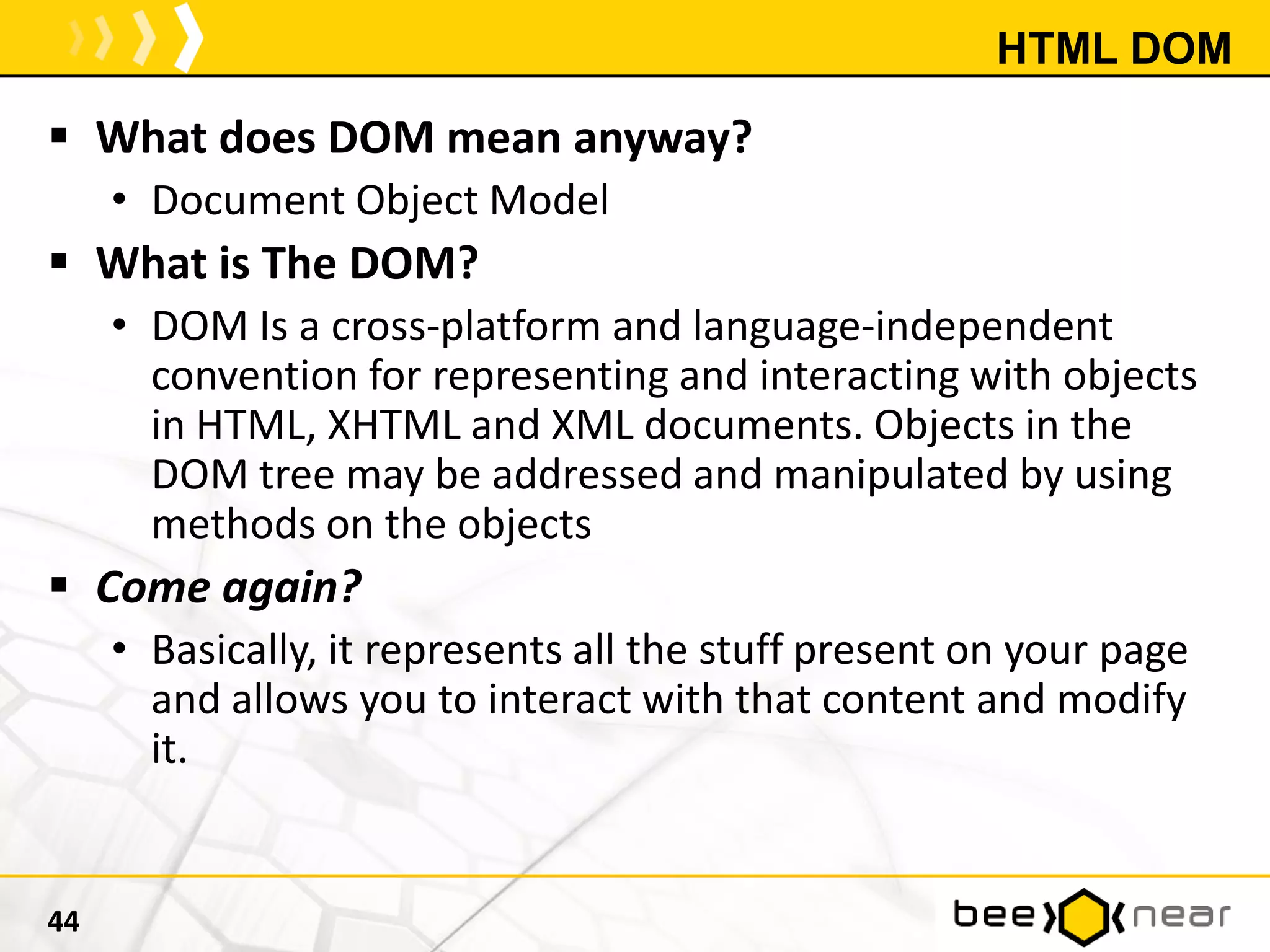HTML DOM
 What does DOM mean anyway?
• Document Object Model
 What is The DOM?
• DOM Is a cross-platform and language-independent
convention for representing and interacting with objects
in HTML, XHTML and XML documents. Objects in the
DOM tree may be addressed and manipulated by using
methods on the objects
 Come again?
• Basically, it represents all the stuff present on your page
and allows you to interact with that content and modify
it.
44
 