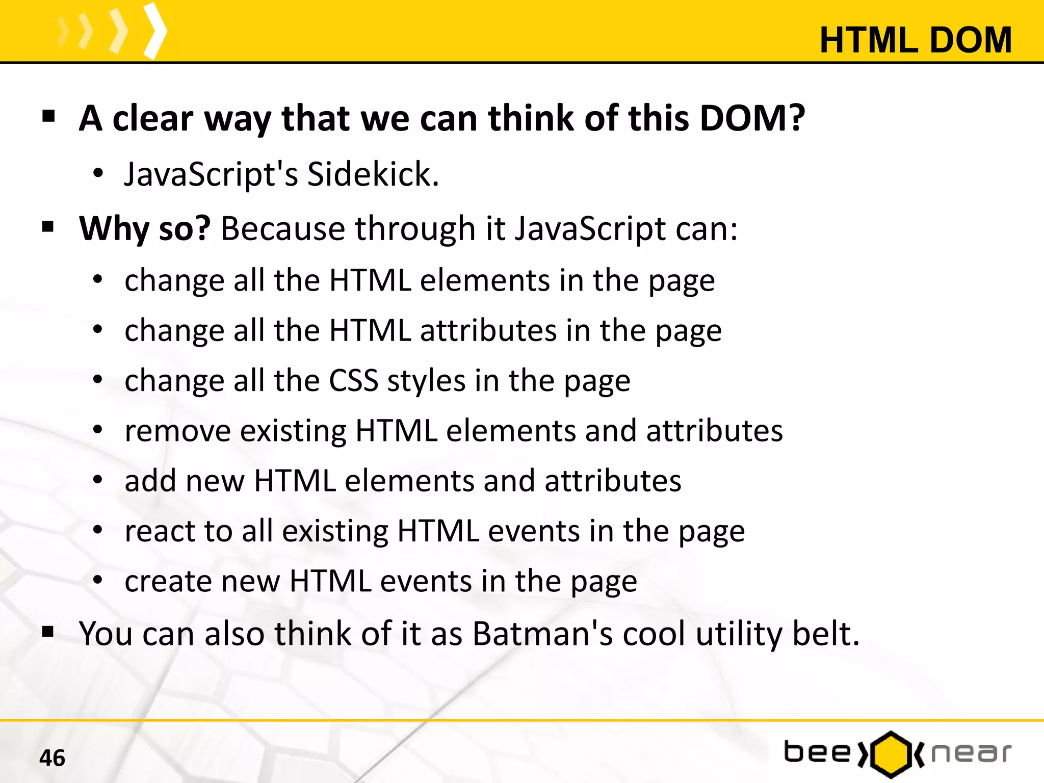HTML DOM
 A clear way that we can think of this DOM?
• JavaScript's Sidekick.
 Why so? Because through it JavaScript can:
• change all the HTML elements in the page
• change all the HTML attributes in the page
• change all the CSS styles in the page
• remove existing HTML elements and attributes
• add new HTML elements and attributes
• react to all existing HTML events in the page
• create new HTML events in the page
 You can also think of it as Batman's cool utility belt.
46
 