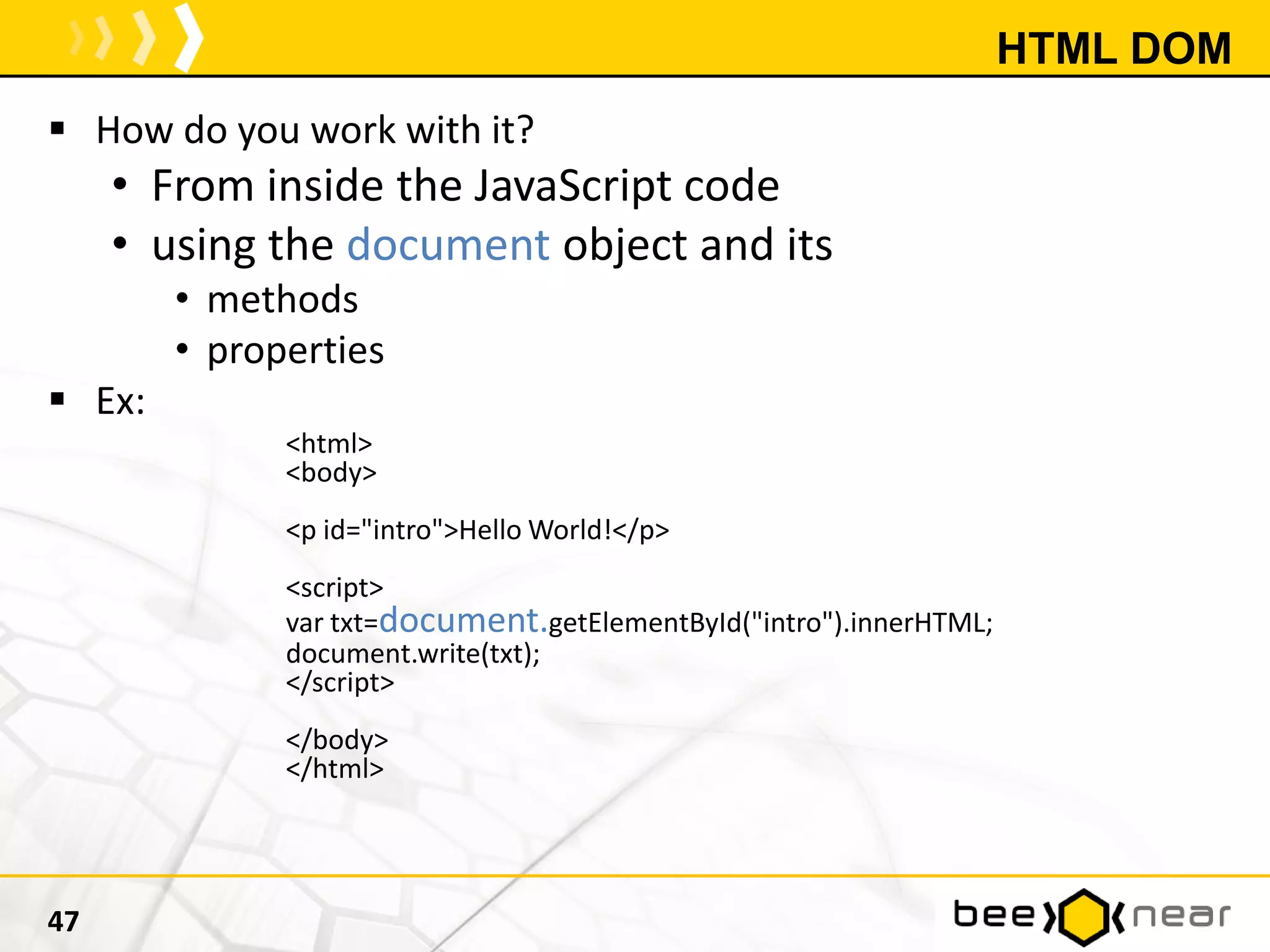 HTML DOM
 How do you work with it?
• From inside the JavaScript code
• using the document object and its
• methods
• properties
 Ex:
<html>
<body>
<p id="intro">Hello World!</p>
<script>
var txt=document.getElementById("intro").innerHTML;
document.write(txt);
</script>
</body>
</html>
47
 