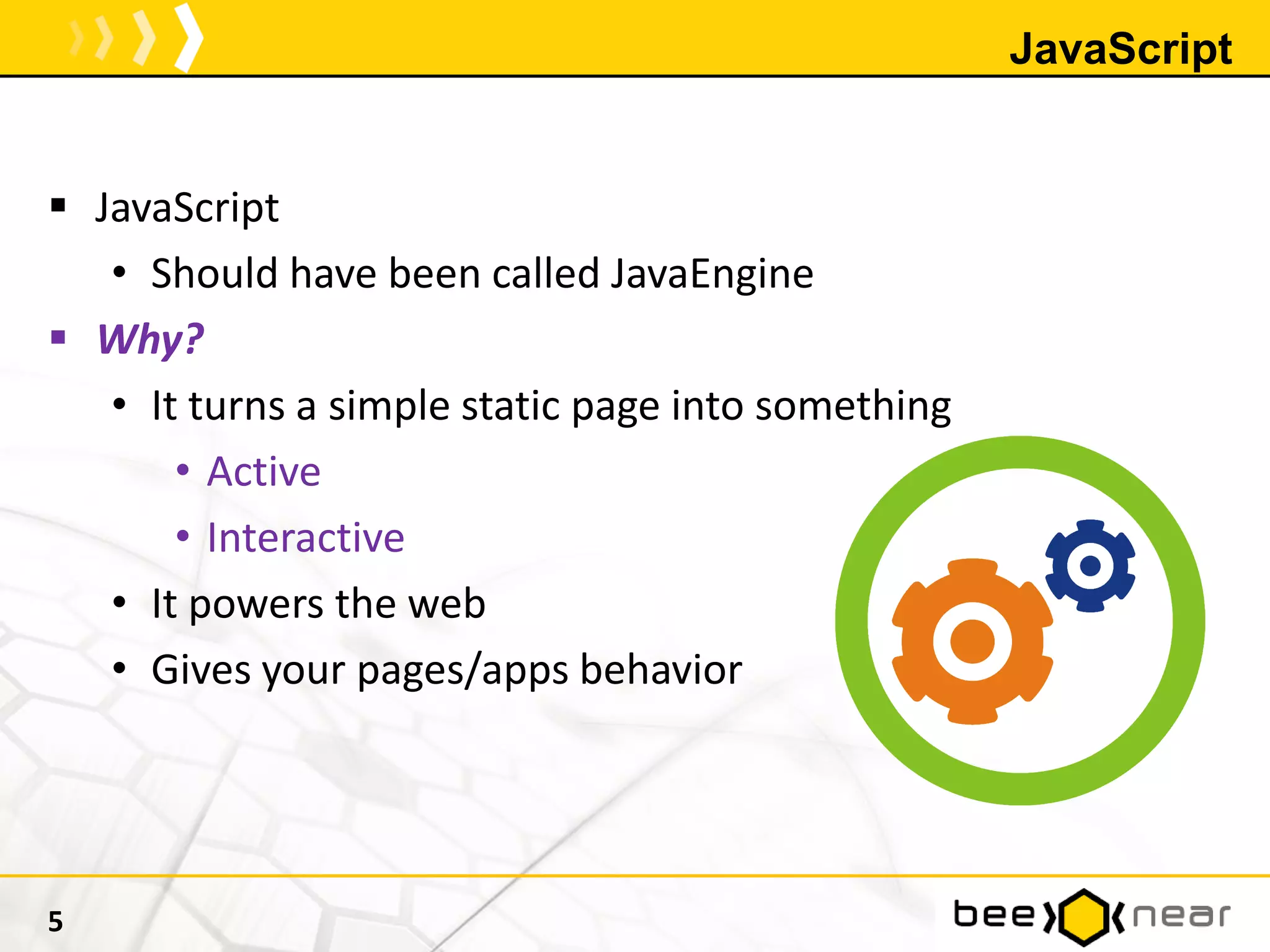 JavaScript
 JavaScript
• Should have been called JavaEngine
 Why?
• It turns a simple static page into something
• Active
• Interactive
• It powers the web
• Gives your pages/apps behavior
5
 