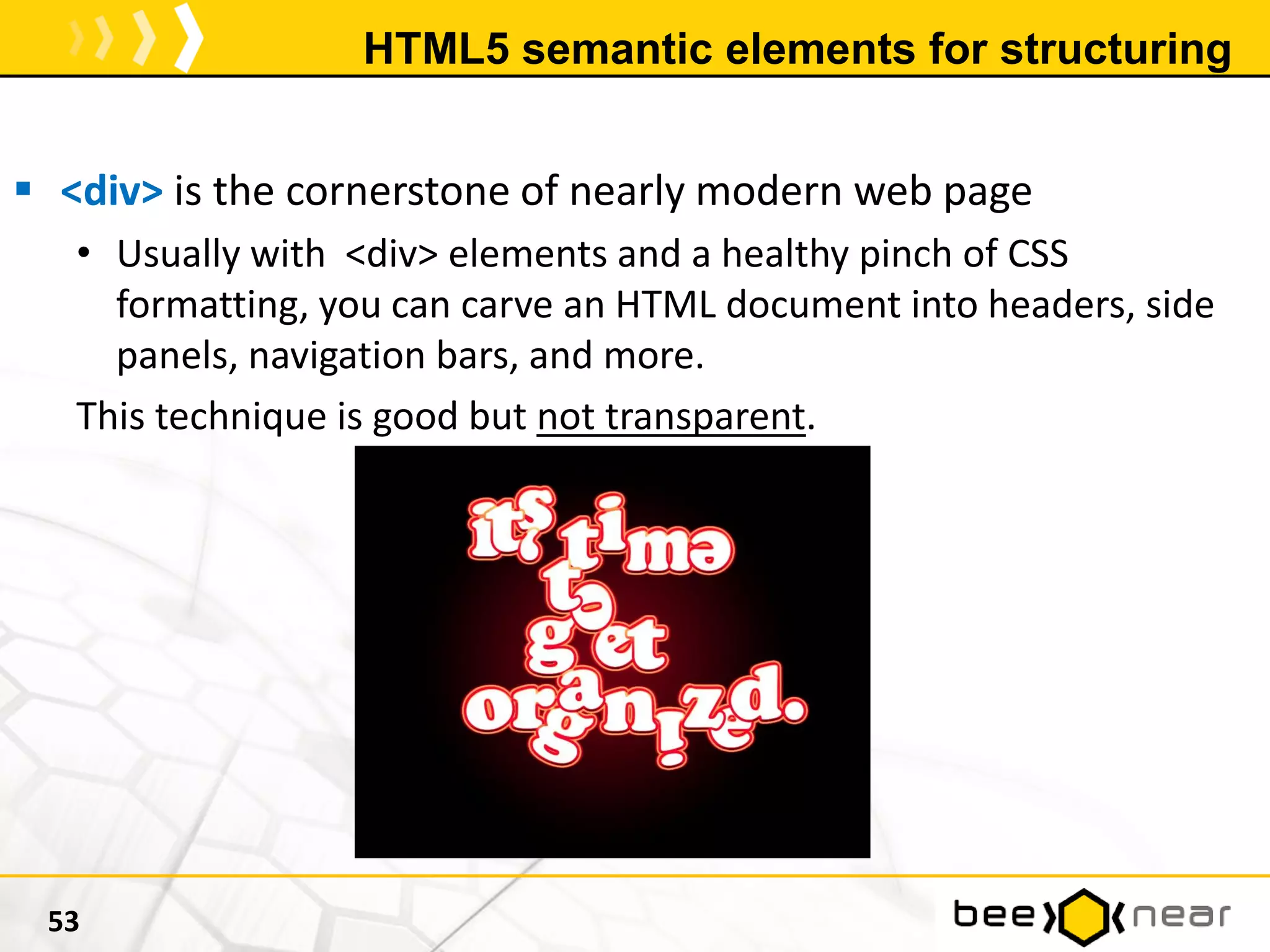 HTML5 semantic elements for structuring
 <div> is the cornerstone of nearly modern web page
• Usually with <div> elements and a healthy pinch of CSS
formatting, you can carve an HTML document into headers, side
panels, navigation bars, and more.
This technique is good but not transparent.
53
 