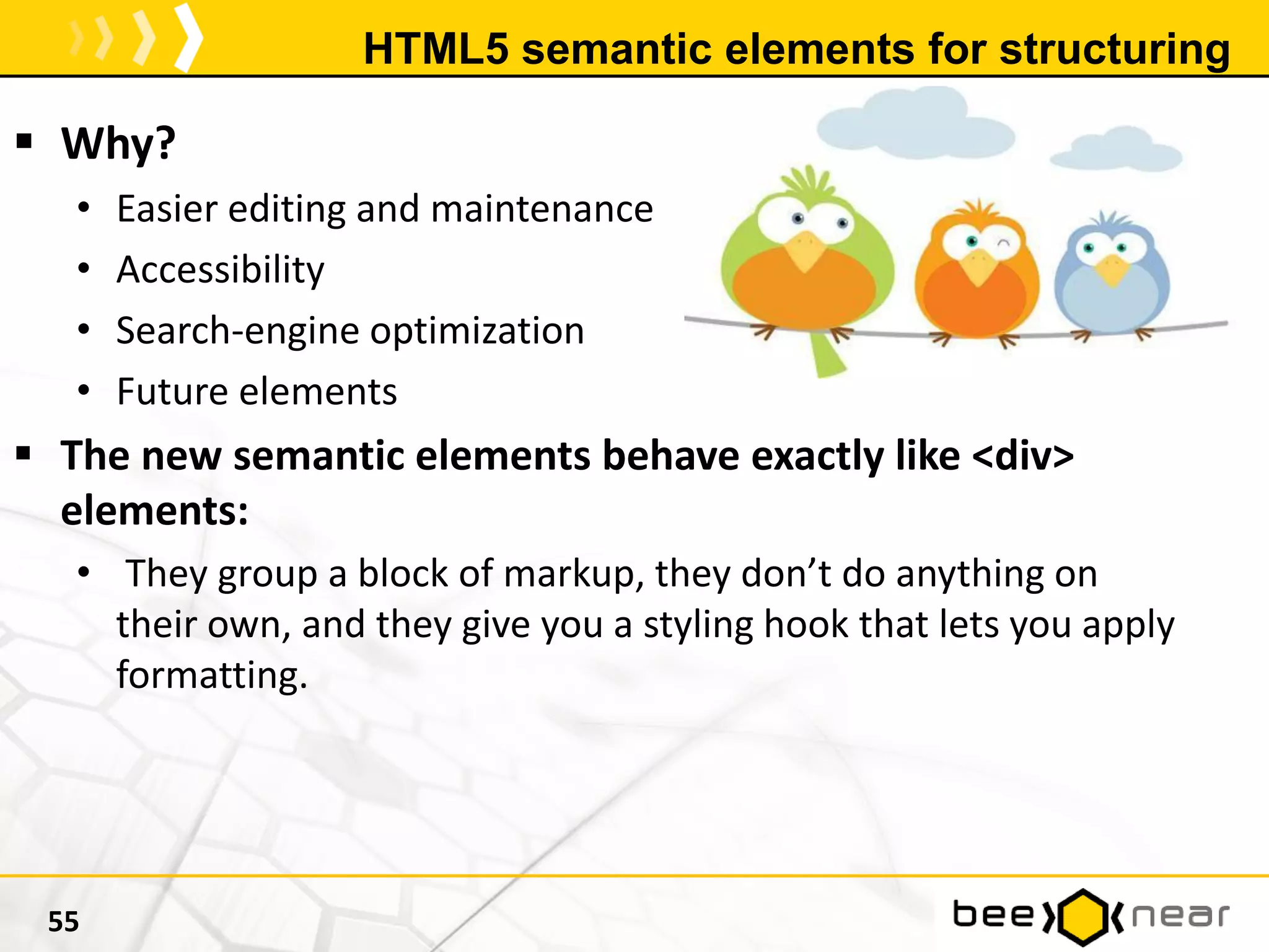HTML5 semantic elements for structuring
 Why?
• Easier editing and maintenance
• Accessibility
• Search-engine optimization
• Future elements
 The new semantic elements behave exactly like <div>
elements:
• They group a block of markup, they don’t do anything on
their own, and they give you a styling hook that lets you apply
formatting.
55
 