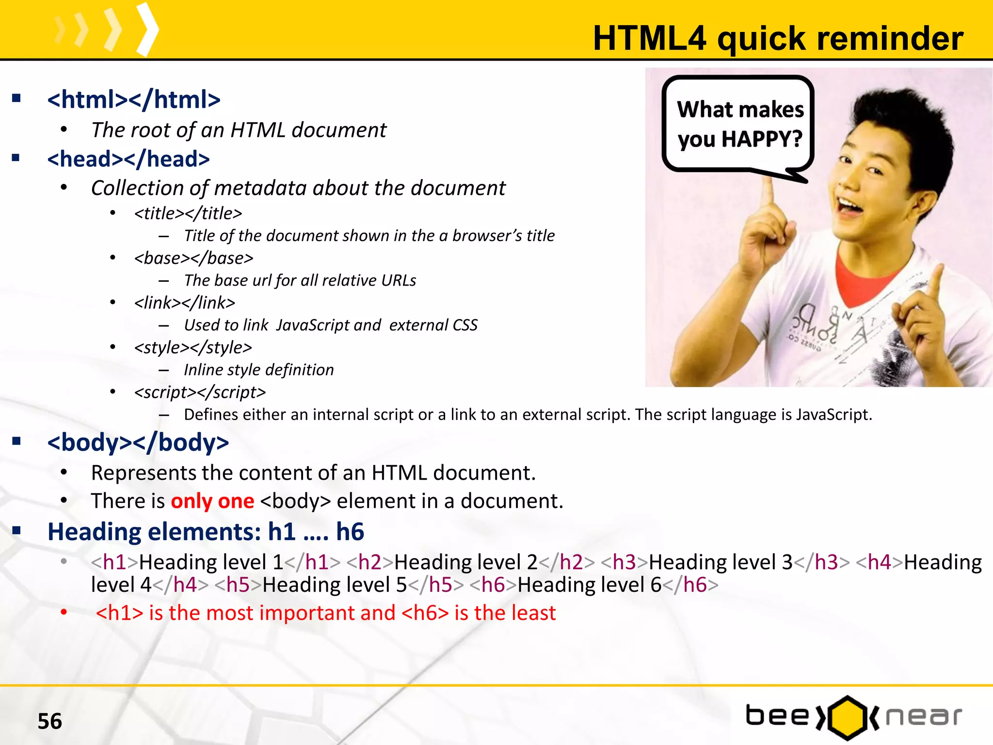 HTML4 quick reminder
 <html></html>
• The root of an HTML document
 <head></head>
• Collection of metadata about the document
• <title></title>
– Title of the document shown in the a browser’s title
• <base></base>
– The base url for all relative URLs
• <link></link>
– Used to link JavaScript and external CSS
• <style></style>
– Inline style definition
• <script></script>
– Defines either an internal script or a link to an external script. The script language is JavaScript.
 <body></body>
• Represents the content of an HTML document.
• There is only one <body> element in a document.
 Heading elements: h1 …. h6
• <h1>Heading level 1</h1> <h2>Heading level 2</h2> <h3>Heading level 3</h3> <h4>Heading
level 4</h4> <h5>Heading level 5</h5> <h6>Heading level 6</h6>
• <h1> is the most important and <h6> is the least
56
 
