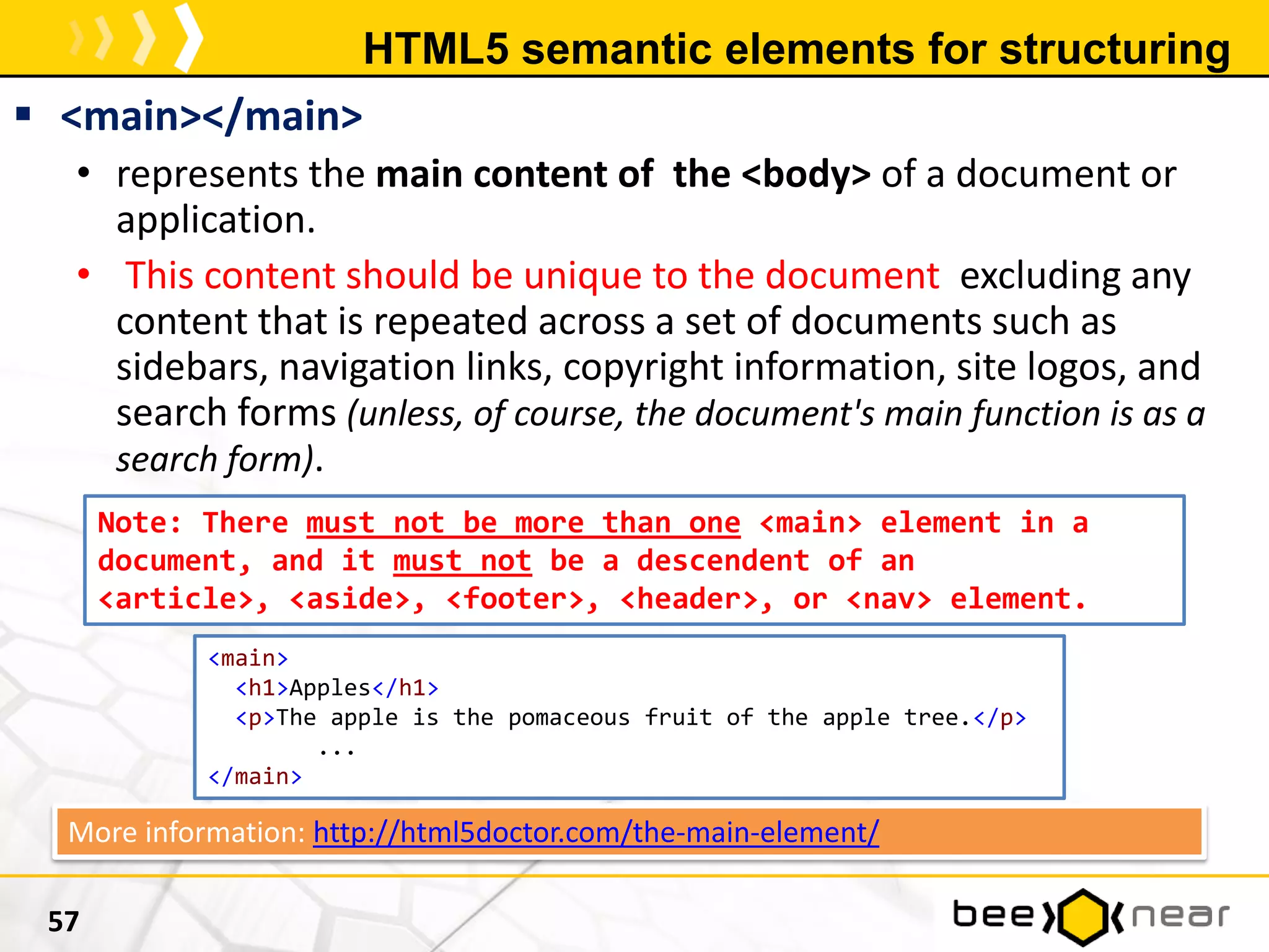 HTML5 semantic elements for structuring
 <main></main>
• represents the main content of the <body> of a document or
application.
• This content should be unique to the document excluding any
content that is repeated across a set of documents such as
sidebars, navigation links, copyright information, site logos, and
search forms (unless, of course, the document's main function is as a
search form).
57
Note: There must not be more than one <main> element in a
document, and it must not be a descendent of an
<article>, <aside>, <footer>, <header>, or <nav> element.
<main>
<h1>Apples</h1>
<p>The apple is the pomaceous fruit of the apple tree.</p>
...
</main>
More information: http://html5doctor.com/the-main-element/
 