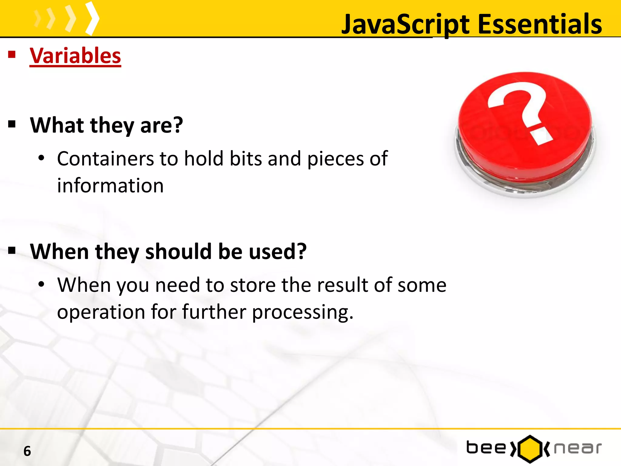 JavaScript Essentials
 Variables
 What they are?
• Containers to hold bits and pieces of
information
 When they should be used?
• When you need to store the result of some
operation for further processing.
6
 