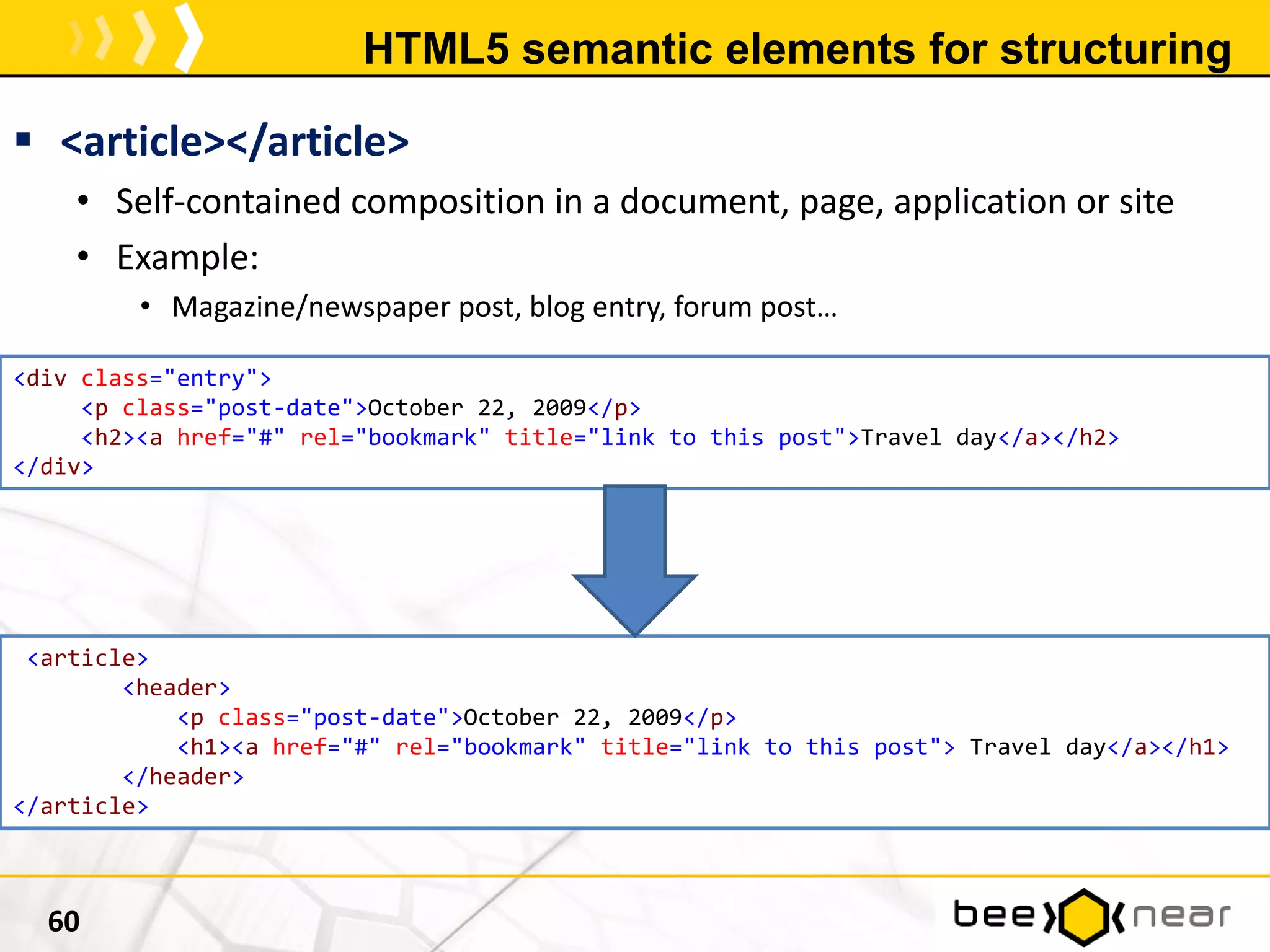HTML5 semantic elements for structuring
 <article></article>
• Self-contained composition in a document, page, application or site
• Example:
• Magazine/newspaper post, blog entry, forum post…
60
<div class="entry">
<p class="post-date">October 22, 2009</p>
<h2><a href="#" rel="bookmark" title="link to this post">Travel day</a></h2>
</div>
<article>
<header>
<p class="post-date">October 22, 2009</p>
<h1><a href="#" rel="bookmark" title="link to this post"> Travel day</a></h1>
</header>
</article>
 