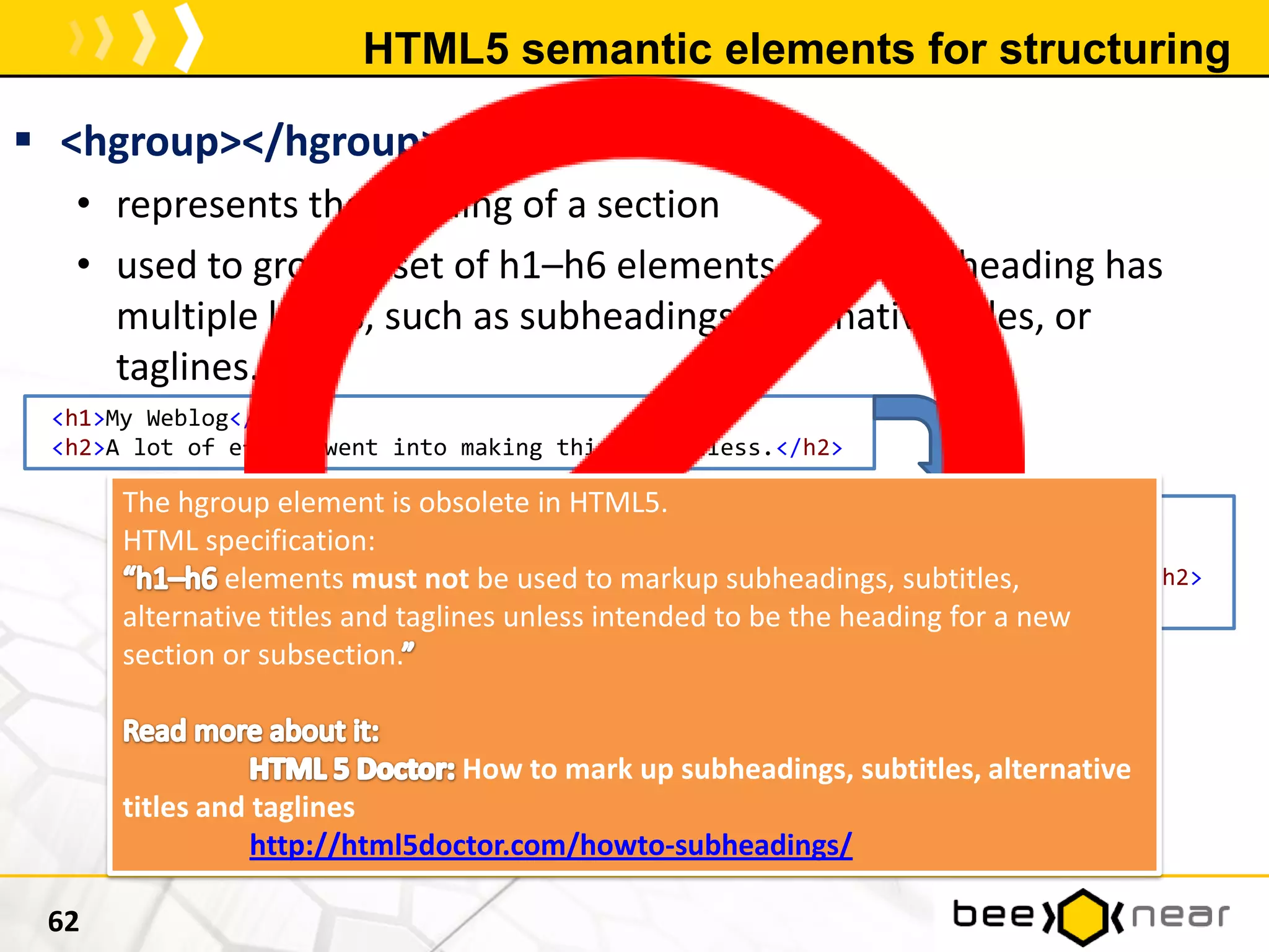 HTML5 semantic elements for structuring
 <hgroup></hgroup>
• represents the heading of a section
• used to group a set of h1–h6 elements when the heading has
multiple levels, such as subheadings, alternative titles, or
taglines.
62
<h1>My Weblog</h1>
<h2>A lot of effort went into making this effortless.</h2>
<hgroup>
<h1>My Weblog</h1>
<h2>A lot of effort went into making this effortless.</h2>
</hgroup>
The hgroup element is obsolete in HTML5.
HTML specification:
elements must not be used to markup subheadings, subtitles,
alternative titles and taglines unless intended to be the heading for a new
section or subsection.
How to mark up subheadings, subtitles, alternative
titles and taglines
http://html5doctor.com/howto-subheadings/
 
