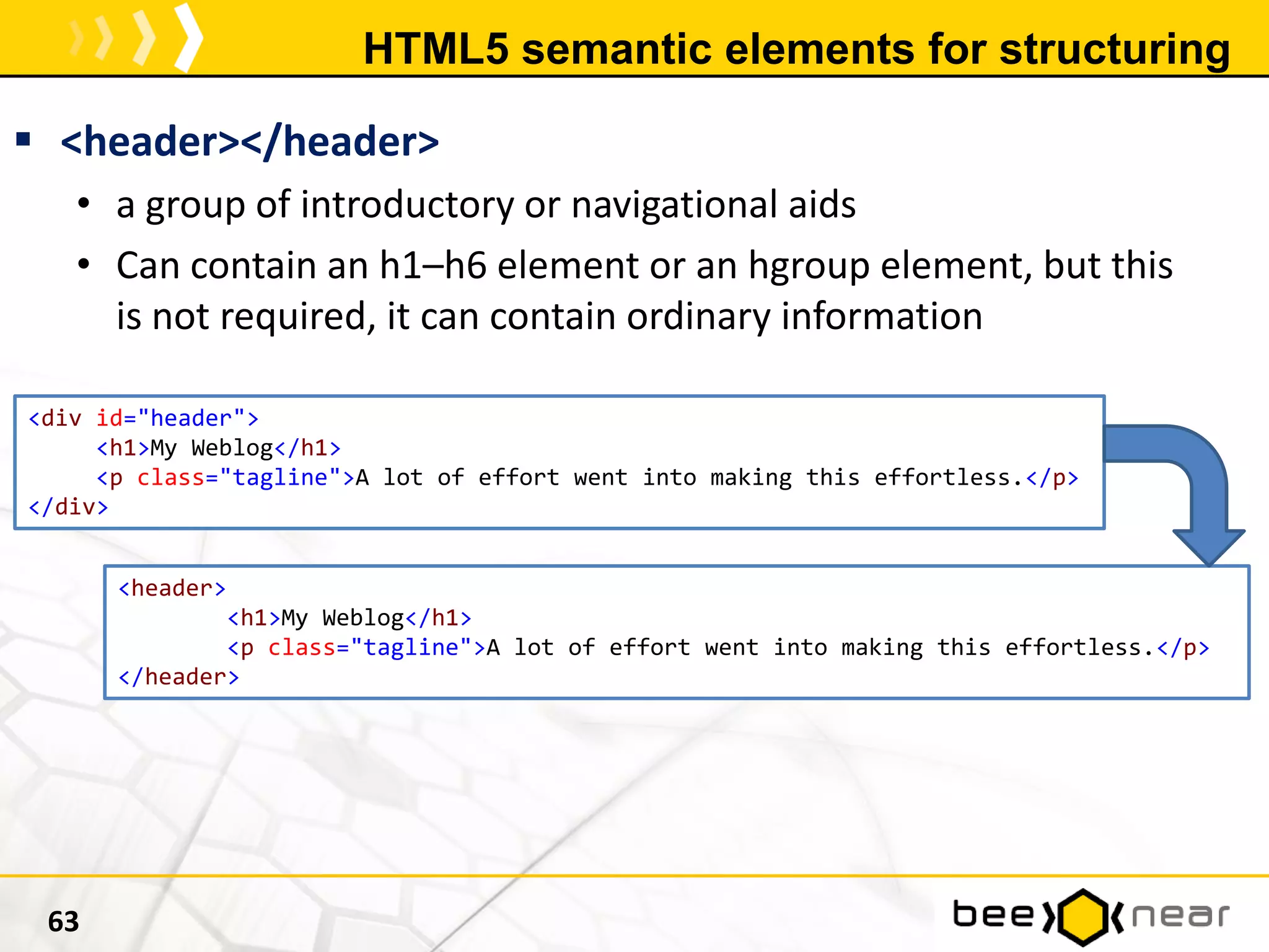 HTML5 semantic elements for structuring
 <header></header>
• a group of introductory or navigational aids
• Can contain an h1–h6 element or an hgroup element, but this
is not required, it can contain ordinary information
63
<div id="header">
<h1>My Weblog</h1>
<p class="tagline">A lot of effort went into making this effortless.</p>
</div>
<header>
<h1>My Weblog</h1>
<p class="tagline">A lot of effort went into making this effortless.</p>
</header>
 