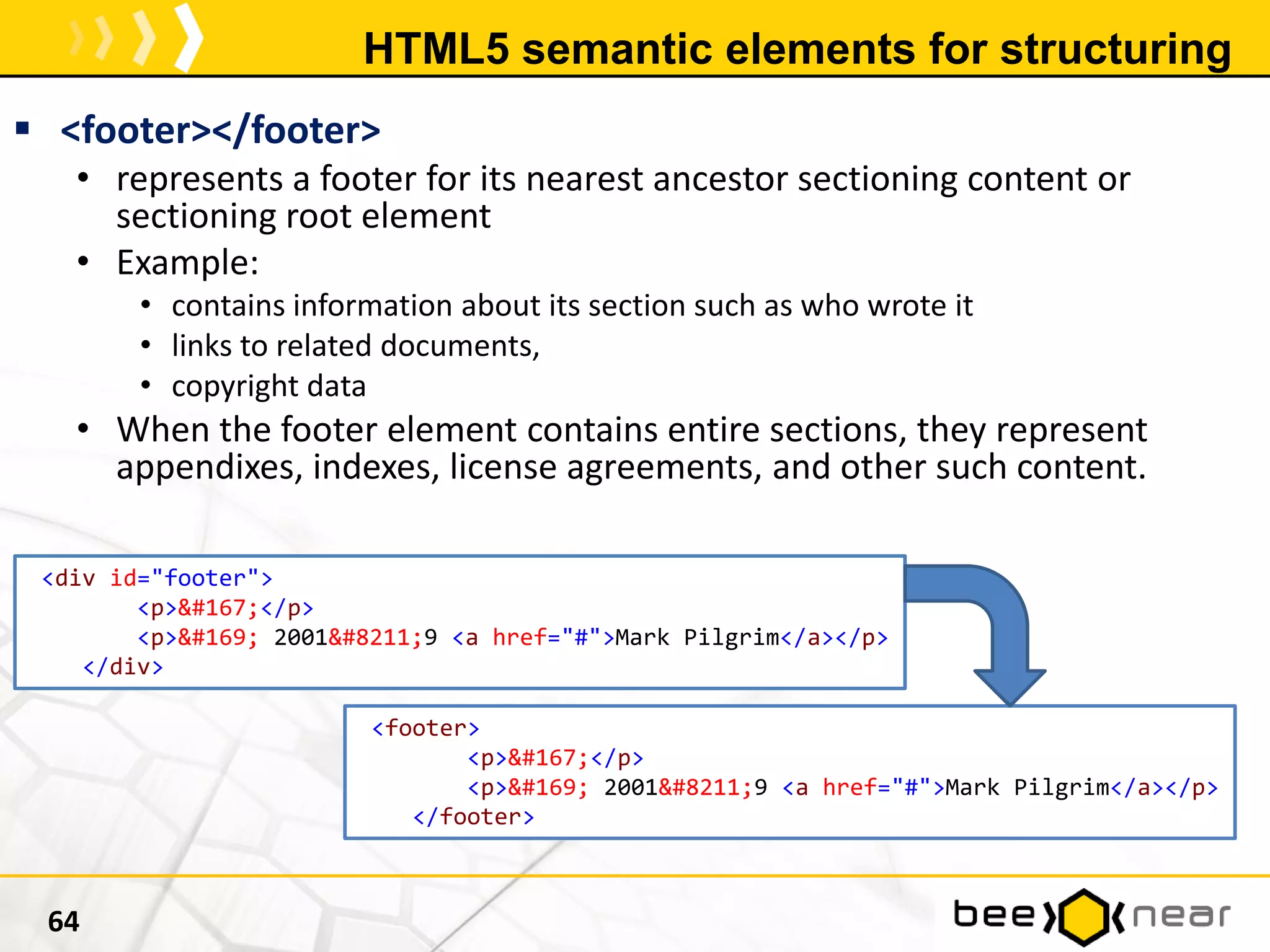 HTML5 semantic elements for structuring
 <footer></footer>
• represents a footer for its nearest ancestor sectioning content or
sectioning root element
• Example:
• contains information about its section such as who wrote it
• links to related documents,
• copyright data
• When the footer element contains entire sections, they represent
appendixes, indexes, license agreements, and other such content.
64
<div id="footer">
<p>&#167;</p>
<p>&#169; 2001&#8211;9 <a href="#">Mark Pilgrim</a></p>
</div>
<footer>
<p>&#167;</p>
<p>&#169; 2001&#8211;9 <a href="#">Mark Pilgrim</a></p>
</footer>
 