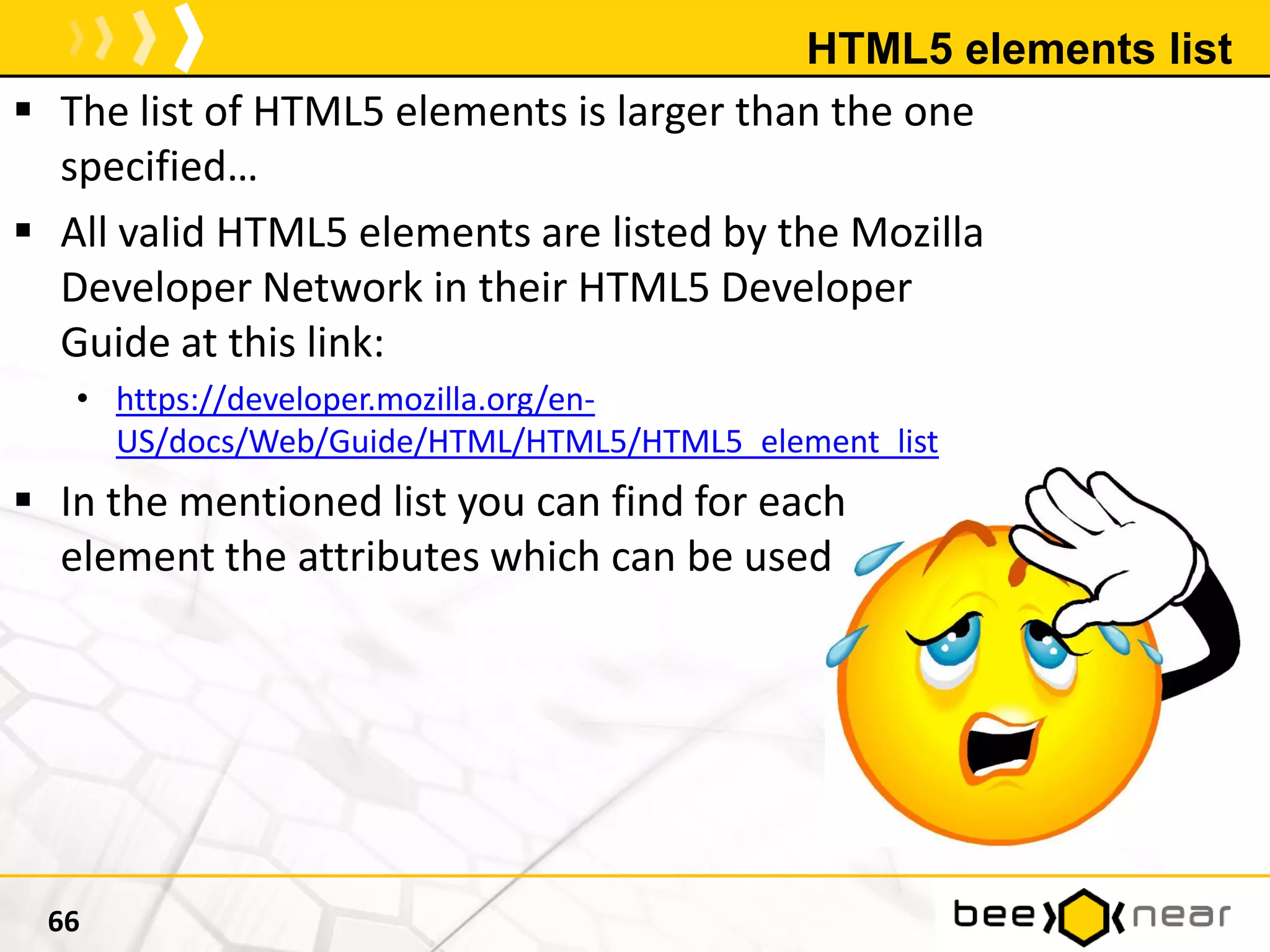 HTML5 elements list
 The list of HTML5 elements is larger than the one
specified…
 All valid HTML5 elements are listed by the Mozilla
Developer Network in their HTML5 Developer
Guide at this link:
• https://developer.mozilla.org/en-
US/docs/Web/Guide/HTML/HTML5/HTML5_element_list
 In the mentioned list you can find for each
element the attributes which can be used
66
 
