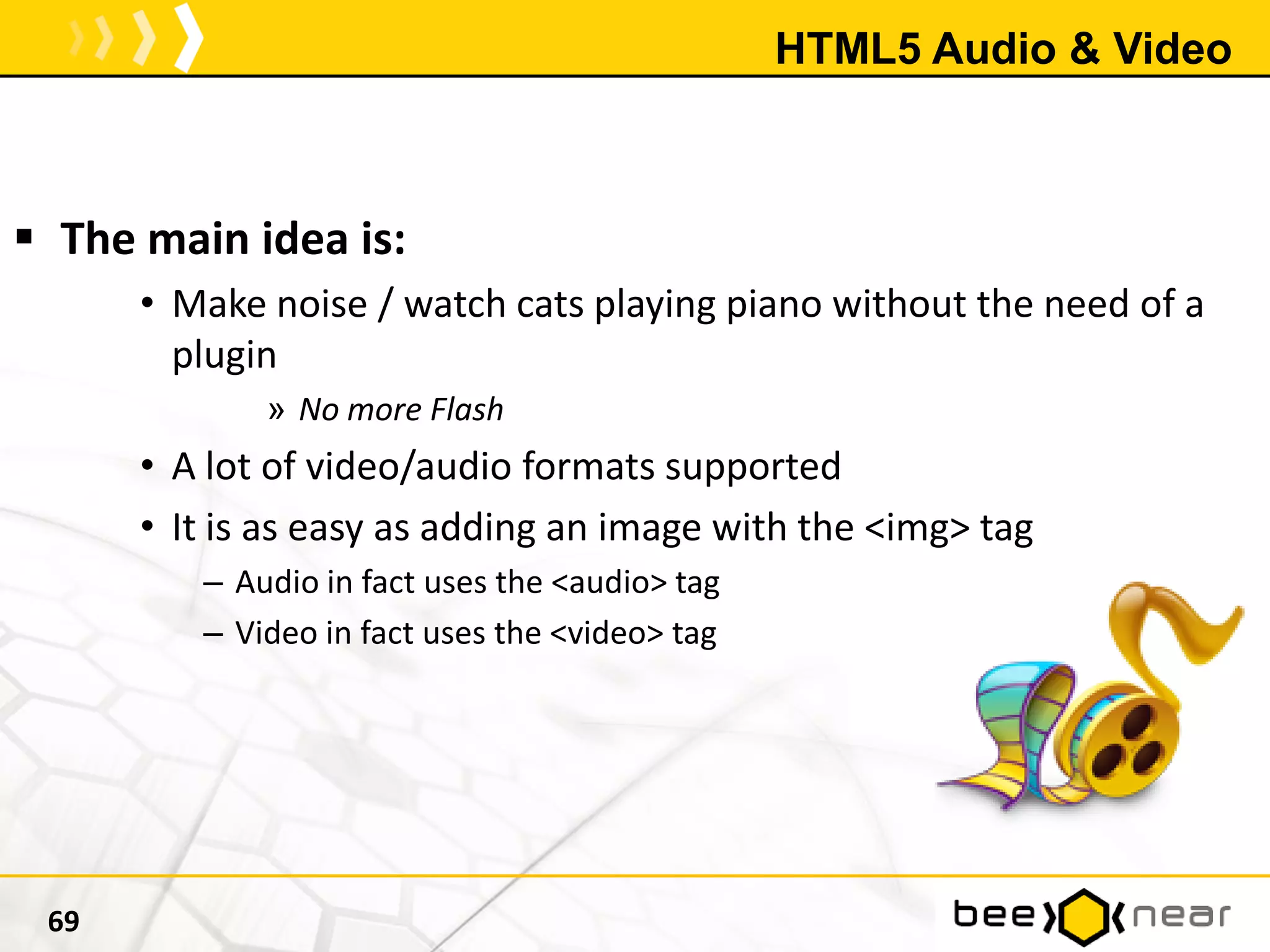 HTML5 Audio & Video
69
 The main idea is:
• Make noise / watch cats playing piano without the need of a
plugin
» No more Flash
• A lot of video/audio formats supported
• It is as easy as adding an image with the <img> tag
– Audio in fact uses the <audio> tag
– Video in fact uses the <video> tag
 