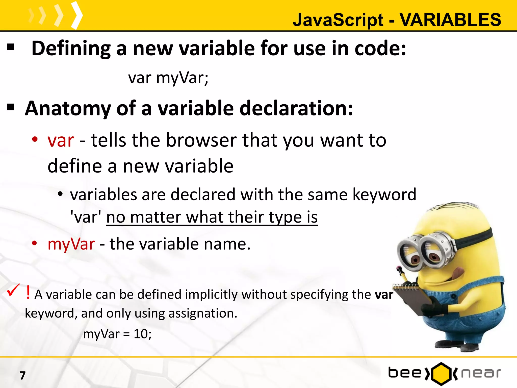 JavaScript - VARIABLES
 Defining a new variable for use in code:
var myVar;
 Anatomy of a variable declaration:
• var - tells the browser that you want to
define a new variable
• variables are declared with the same keyword
'var' no matter what their type is
• myVar - the variable name.
 ! A variable can be defined implicitly without specifying the var
keyword, and only using assignation.
myVar = 10;
7
 