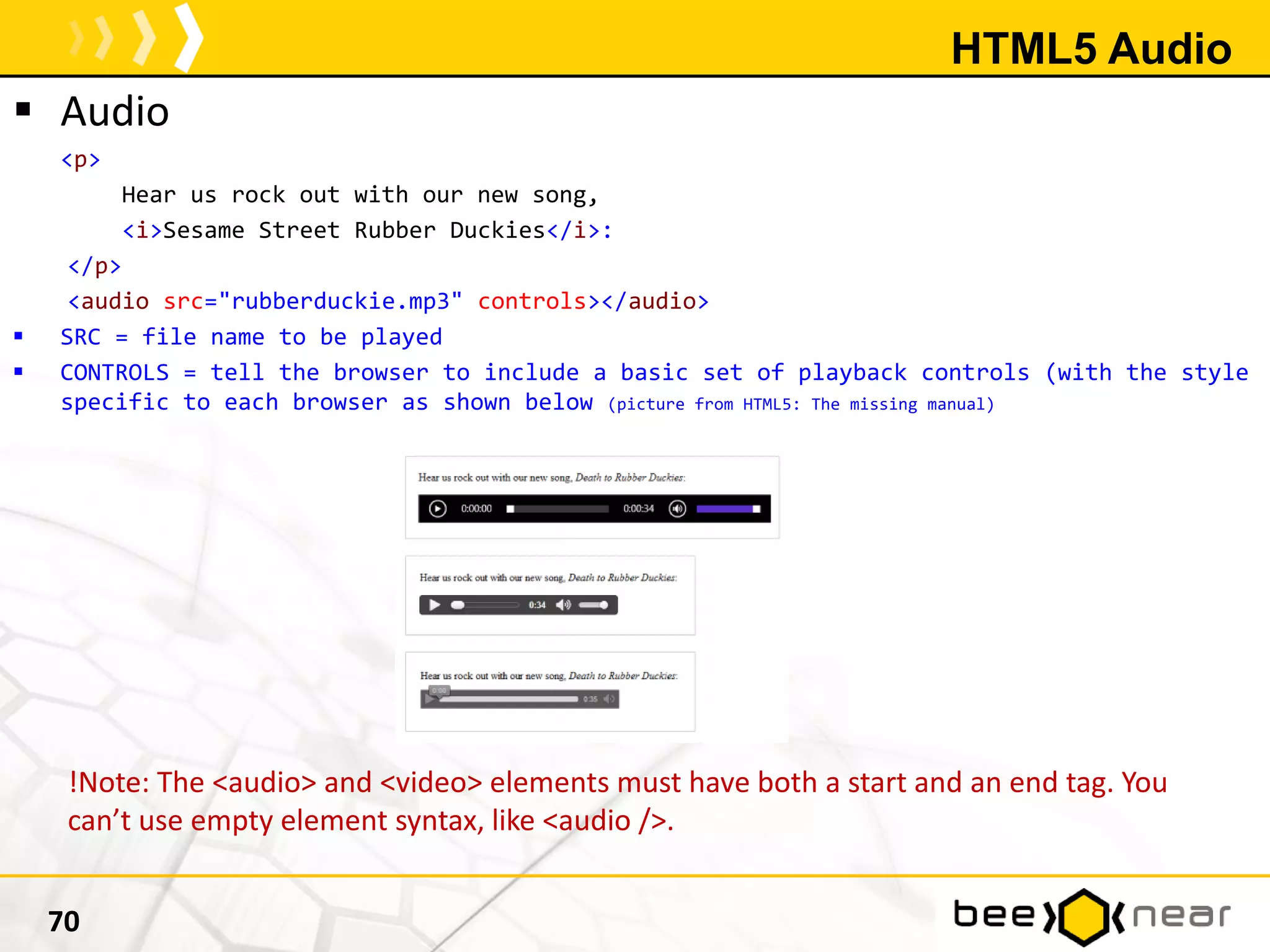HTML5 Audio
 Audio
<p>
Hear us rock out with our new song,
<i>Sesame Street Rubber Duckies</i>:
</p>
<audio src="rubberduckie.mp3" controls></audio>
 SRC = file name to be played
 CONTROLS = tell the browser to include a basic set of playback controls (with the style
specific to each browser as shown below (picture from HTML5: The missing manual)
70
!Note: The <audio> and <video> elements must have both a start and an end tag. You
can’t use empty element syntax, like <audio />.
 