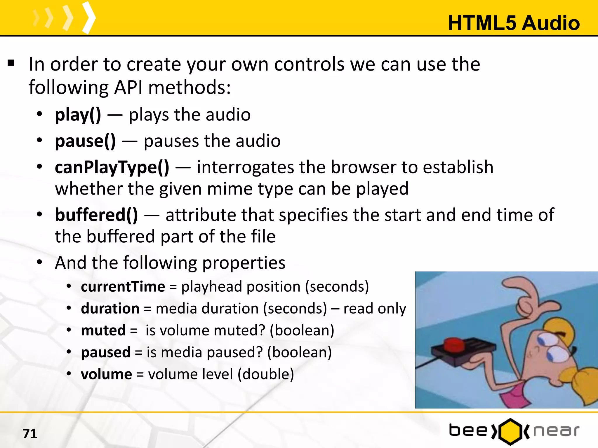 HTML5 Audio
 In order to create your own controls we can use the
following API methods:
• play() — plays the audio
• pause() — pauses the audio
• canPlayType() — interrogates the browser to establish
whether the given mime type can be played
• buffered() — attribute that specifies the start and end time of
the buffered part of the file
• And the following properties
• currentTime = playhead position (seconds)
• duration = media duration (seconds) – read only
• muted = is volume muted? (boolean)
• paused = is media paused? (boolean)
• volume = volume level (double)
71
 