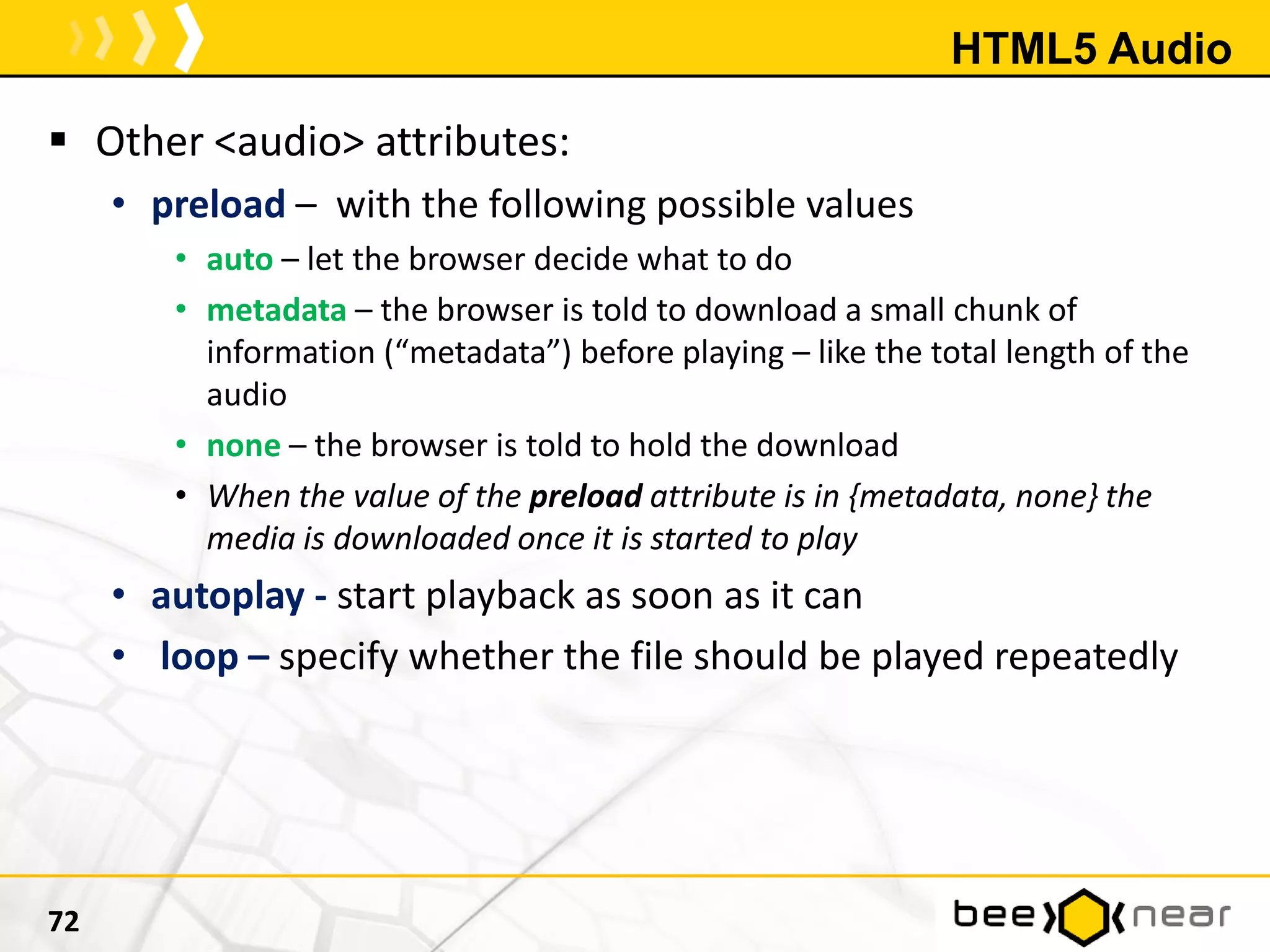 HTML5 Audio
 Other <audio> attributes:
• preload – with the following possible values
• auto – let the browser decide what to do
• metadata – the browser is told to download a small chunk of
information (“metadata”) before playing – like the total length of the
audio
• none – the browser is told to hold the download
• When the value of the preload attribute is in {metadata, none} the
media is downloaded once it is started to play
• autoplay - start playback as soon as it can
• loop – specify whether the file should be played repeatedly
72
 