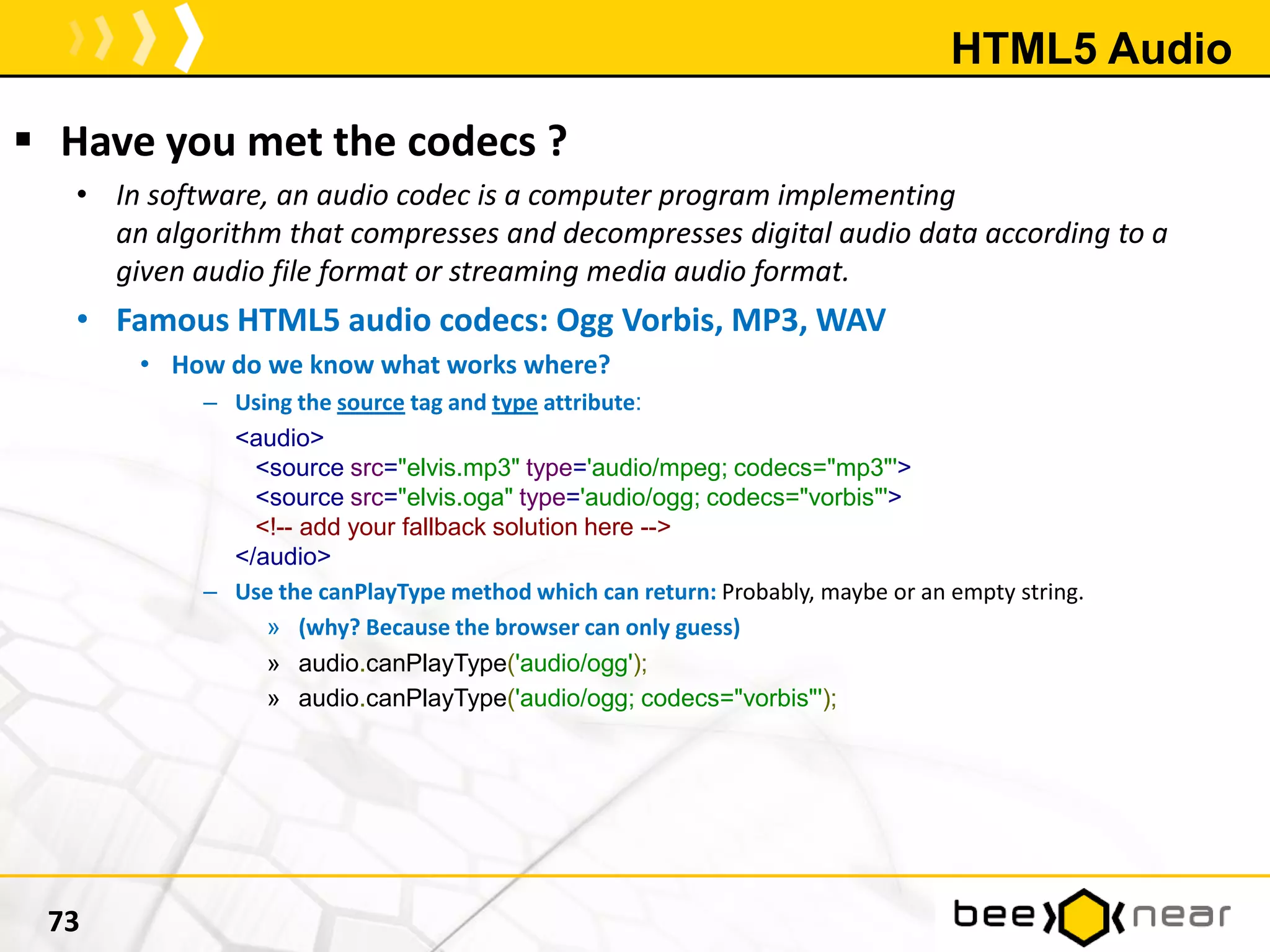 HTML5 Audio
 Have you met the codecs ?
• In software, an audio codec is a computer program implementing
an algorithm that compresses and decompresses digital audio data according to a
given audio file format or streaming media audio format.
• Famous HTML5 audio codecs: Ogg Vorbis, MP3, WAV
• How do we know what works where?
– Using the source tag and type attribute:
<audio>
<source src="elvis.mp3" type='audio/mpeg; codecs="mp3"'>
<source src="elvis.oga" type='audio/ogg; codecs="vorbis"'>
<!-- add your fallback solution here -->
</audio>
– Use the canPlayType method which can return: Probably, maybe or an empty string.
» (why? Because the browser can only guess)
» audio.canPlayType('audio/ogg');
» audio.canPlayType('audio/ogg; codecs="vorbis"');
73
 