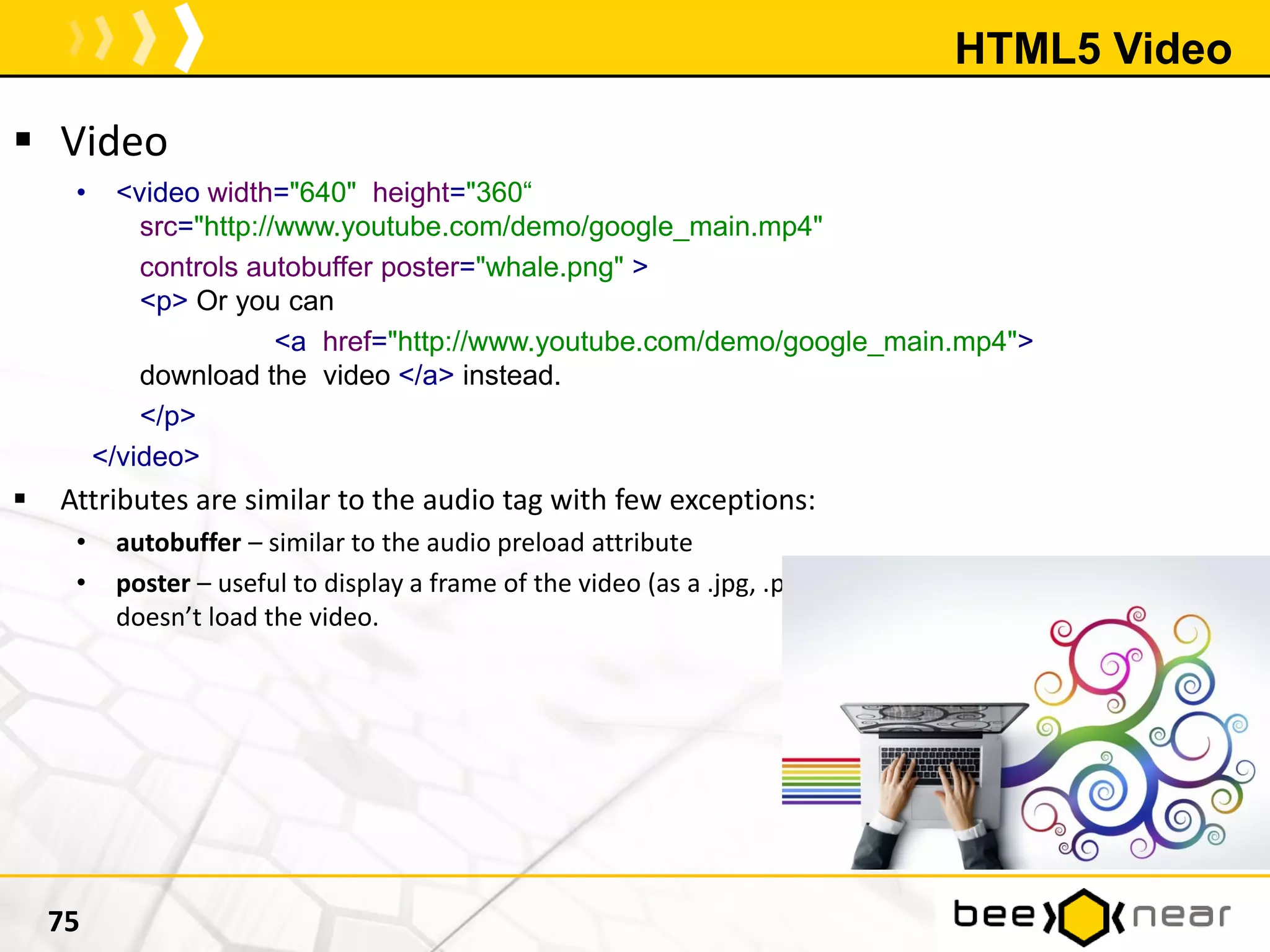 HTML5 Video
 Video
• <video width="640" height="360“
src="http://www.youtube.com/demo/google_main.mp4"
controls autobuffer poster="whale.png" >
<p> Or you can
<a href="http://www.youtube.com/demo/google_main.mp4">
download the video </a> instead.
</p>
</video>
 Attributes are similar to the audio tag with few exceptions:
• autobuffer – similar to the audio preload attribute
• poster – useful to display a frame of the video (as a .jpg, .png ….and so on) in case the video
doesn’t load the video.
75
 