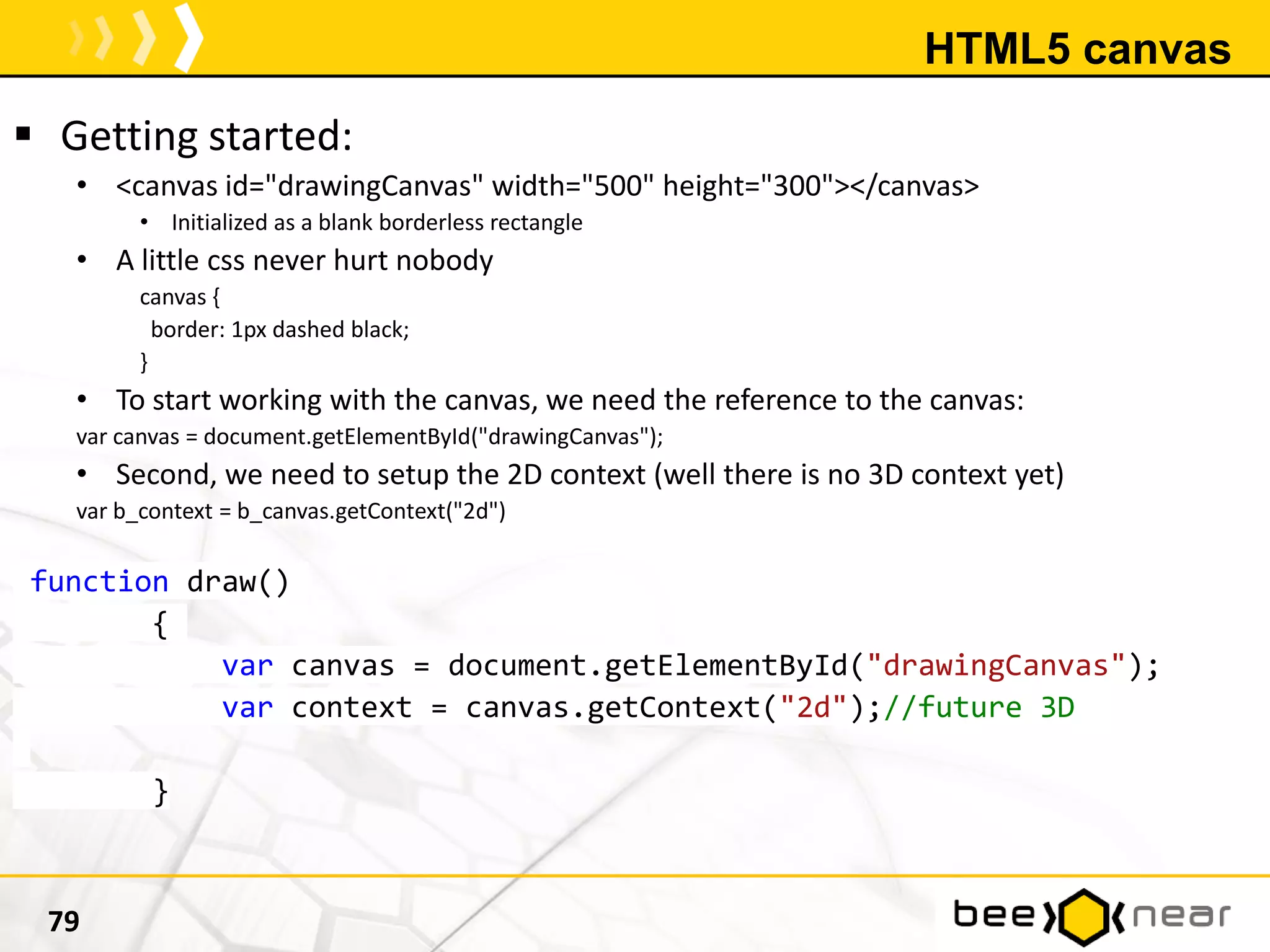 HTML5 canvas
 Getting started:
• <canvas id="drawingCanvas" width="500" height="300"></canvas>
• Initialized as a blank borderless rectangle
• A little css never hurt nobody
canvas {
border: 1px dashed black;
}
• To start working with the canvas, we need the reference to the canvas:
var canvas = document.getElementById("drawingCanvas");
• Second, we need to setup the 2D context (well there is no 3D context yet)
var b_context = b_canvas.getContext("2d")
function draw()
{
var canvas = document.getElementById("drawingCanvas");
var context = canvas.getContext("2d");//future 3D
}
79
 
