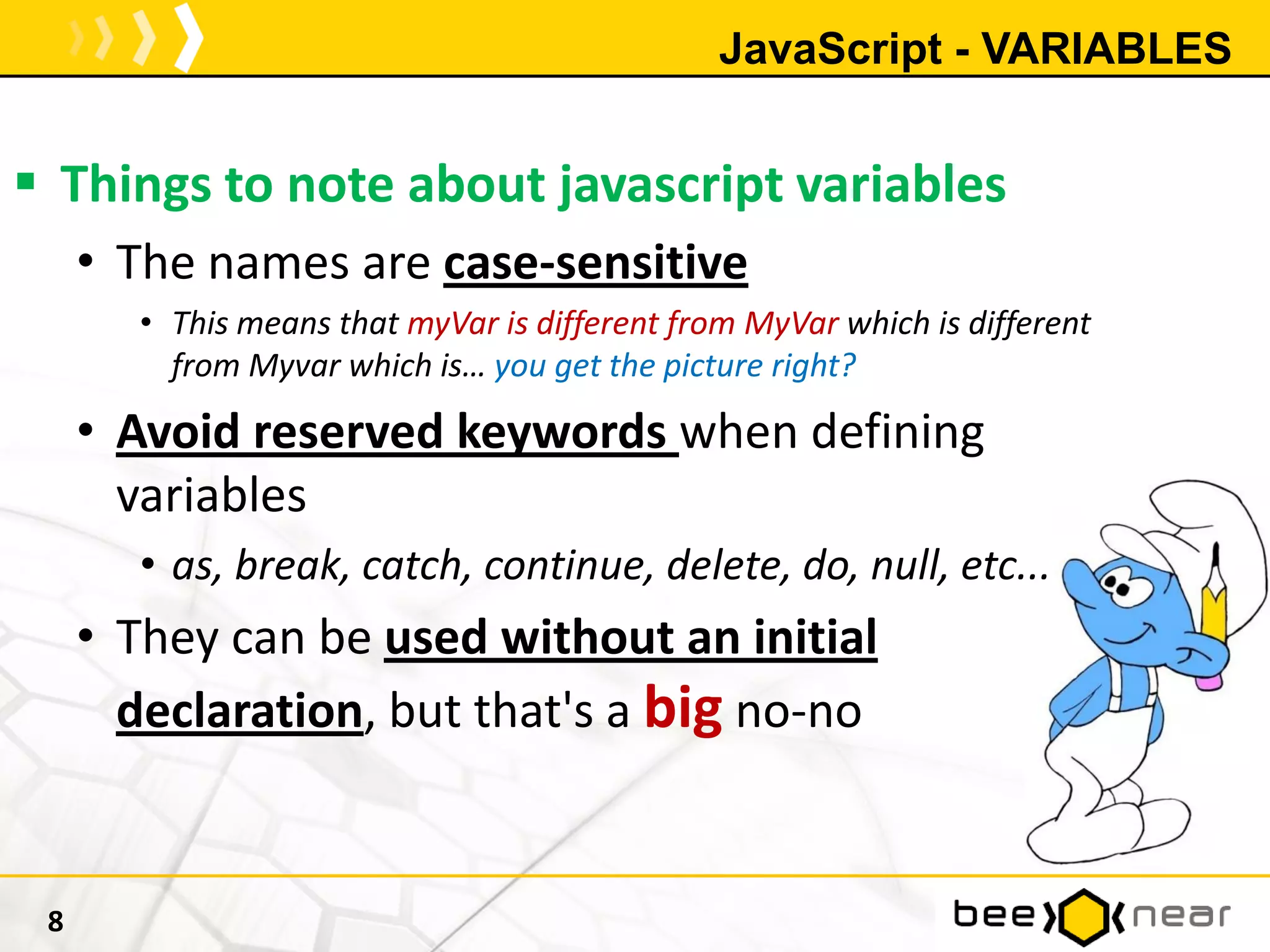 JavaScript - VARIABLES
 Things to note about javascript variables
• The names are case-sensitive
• This means that myVar is different from MyVar which is different
from Myvar which is… you get the picture right?
• Avoid reserved keywords when defining
variables
• as, break, catch, continue, delete, do, null, etc...
• They can be used without an initial
declaration, but that's a big no-no
8
 
