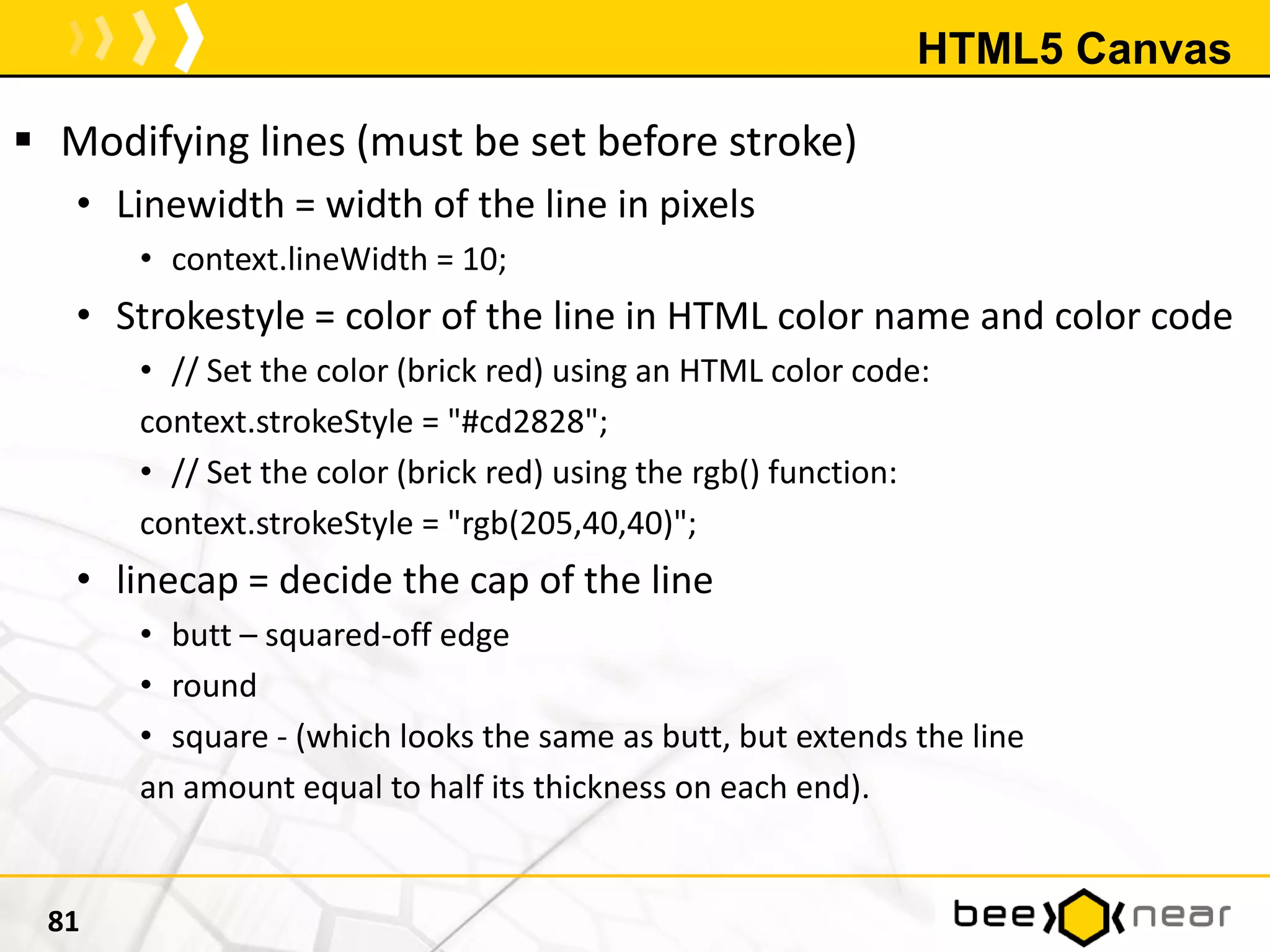 HTML5 Canvas
 Modifying lines (must be set before stroke)
• Linewidth = width of the line in pixels
• context.lineWidth = 10;
• Strokestyle = color of the line in HTML color name and color code
• // Set the color (brick red) using an HTML color code:
context.strokeStyle = "#cd2828";
• // Set the color (brick red) using the rgb() function:
context.strokeStyle = "rgb(205,40,40)";
• linecap = decide the cap of the line
• butt – squared-off edge
• round
• square - (which looks the same as butt, but extends the line
an amount equal to half its thickness on each end).
81
 