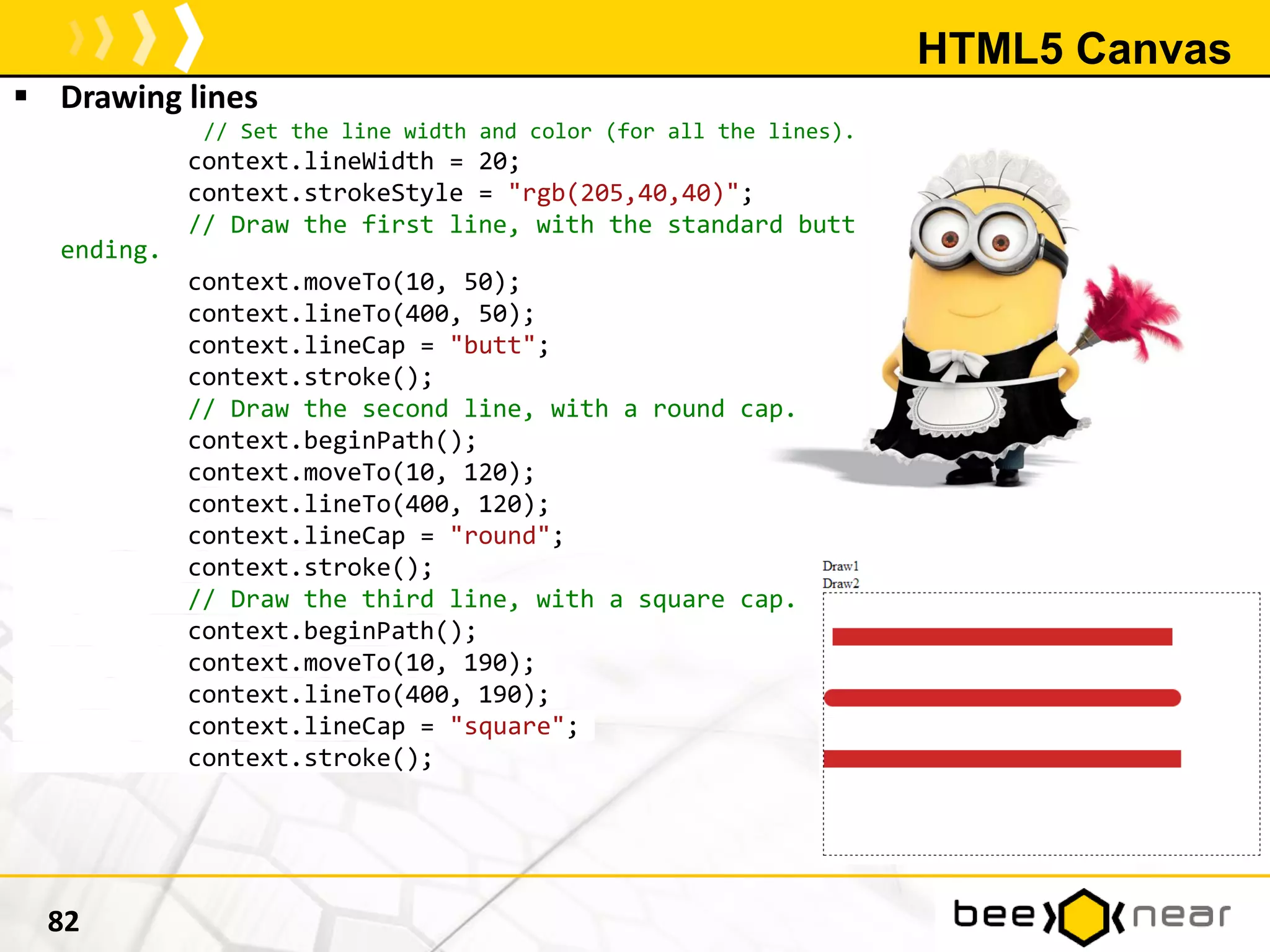 HTML5 Canvas
 Drawing lines
// Set the line width and color (for all the lines).
context.lineWidth = 20;
context.strokeStyle = "rgb(205,40,40)";
// Draw the first line, with the standard butt
ending.
context.moveTo(10, 50);
context.lineTo(400, 50);
context.lineCap = "butt";
context.stroke();
// Draw the second line, with a round cap.
context.beginPath();
context.moveTo(10, 120);
context.lineTo(400, 120);
context.lineCap = "round";
context.stroke();
// Draw the third line, with a square cap.
context.beginPath();
context.moveTo(10, 190);
context.lineTo(400, 190);
context.lineCap = "square";
context.stroke();
82
 