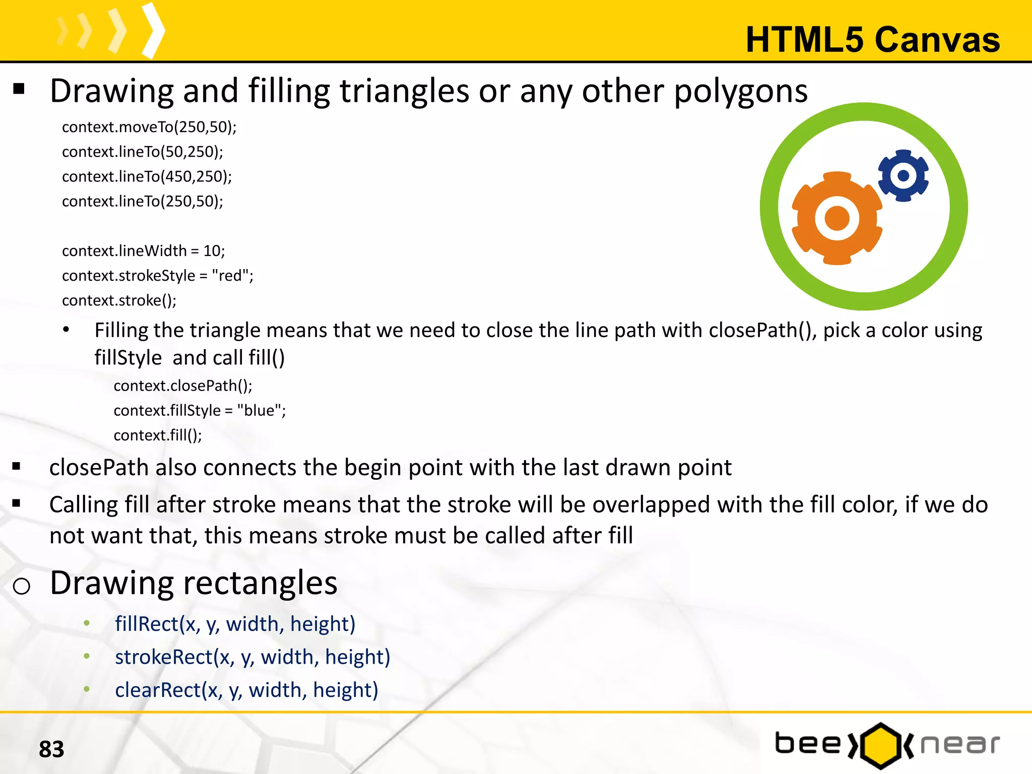 HTML5 Canvas
 Drawing and filling triangles or any other polygons
context.moveTo(250,50);
context.lineTo(50,250);
context.lineTo(450,250);
context.lineTo(250,50);
context.lineWidth = 10;
context.strokeStyle = "red";
context.stroke();
• Filling the triangle means that we need to close the line path with closePath(), pick a color using
fillStyle and call fill()
context.closePath();
context.fillStyle = "blue";
context.fill();
 closePath also connects the begin point with the last drawn point
 Calling fill after stroke means that the stroke will be overlapped with the fill color, if we do
not want that, this means stroke must be called after fill
o Drawing rectangles
• fillRect(x, y, width, height)
• strokeRect(x, y, width, height)
• clearRect(x, y, width, height)
83
 