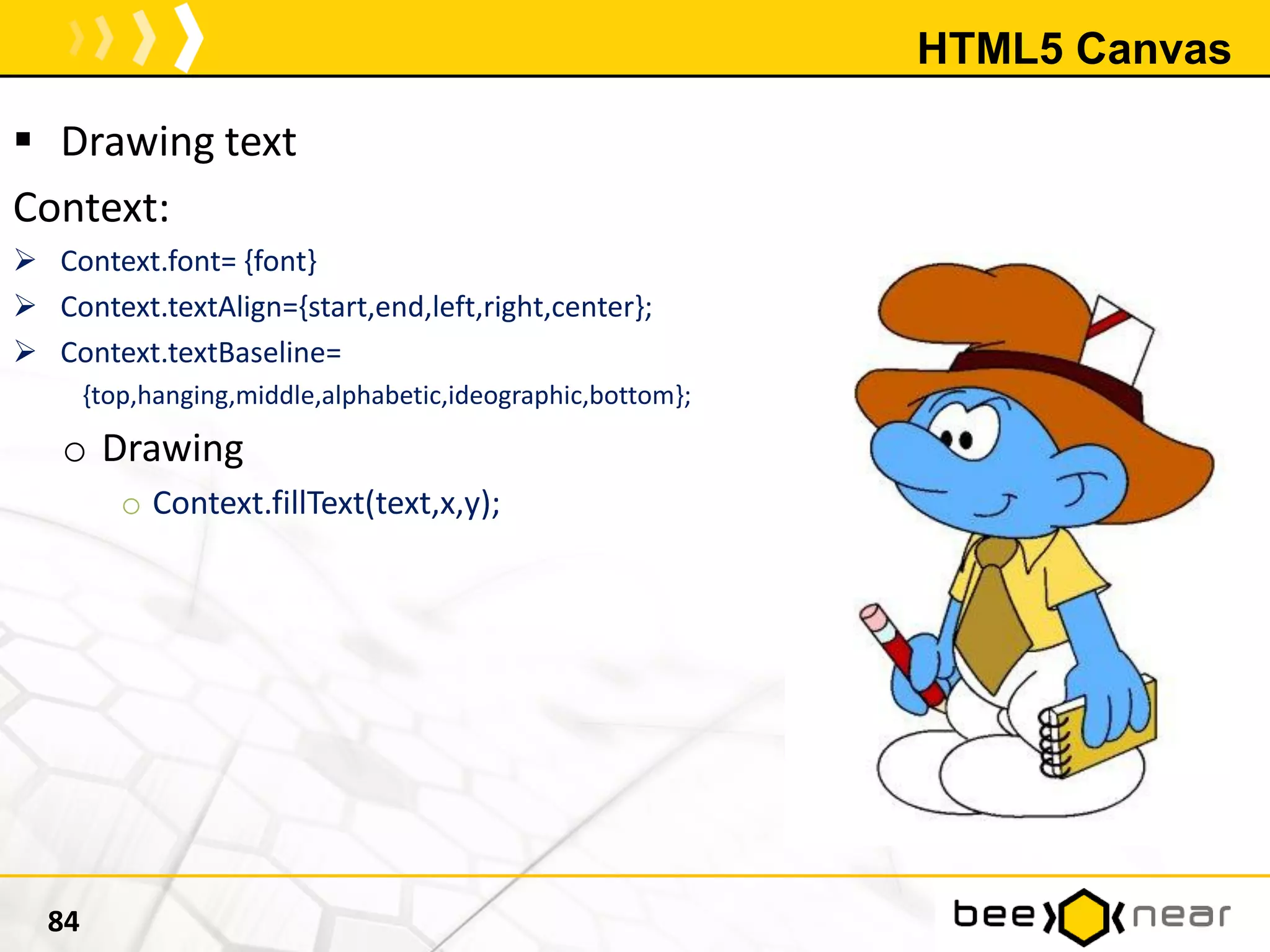 HTML5 Canvas
 Drawing text
Context:
 Context.font= {font}
 Context.textAlign={start,end,left,right,center};
 Context.textBaseline=
{top,hanging,middle,alphabetic,ideographic,bottom};
o Drawing
o Context.fillText(text,x,y);
84
 