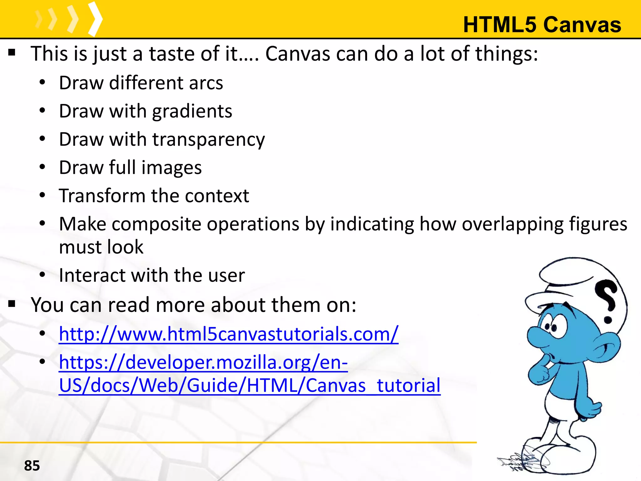 HTML5 Canvas
 This is just a taste of it…. Canvas can do a lot of things:
• Draw different arcs
• Draw with gradients
• Draw with transparency
• Draw full images
• Transform the context
• Make composite operations by indicating how overlapping figures
must look
• Interact with the user
 You can read more about them on:
• http://www.html5canvastutorials.com/
• https://developer.mozilla.org/en-
US/docs/Web/Guide/HTML/Canvas_tutorial
85
 