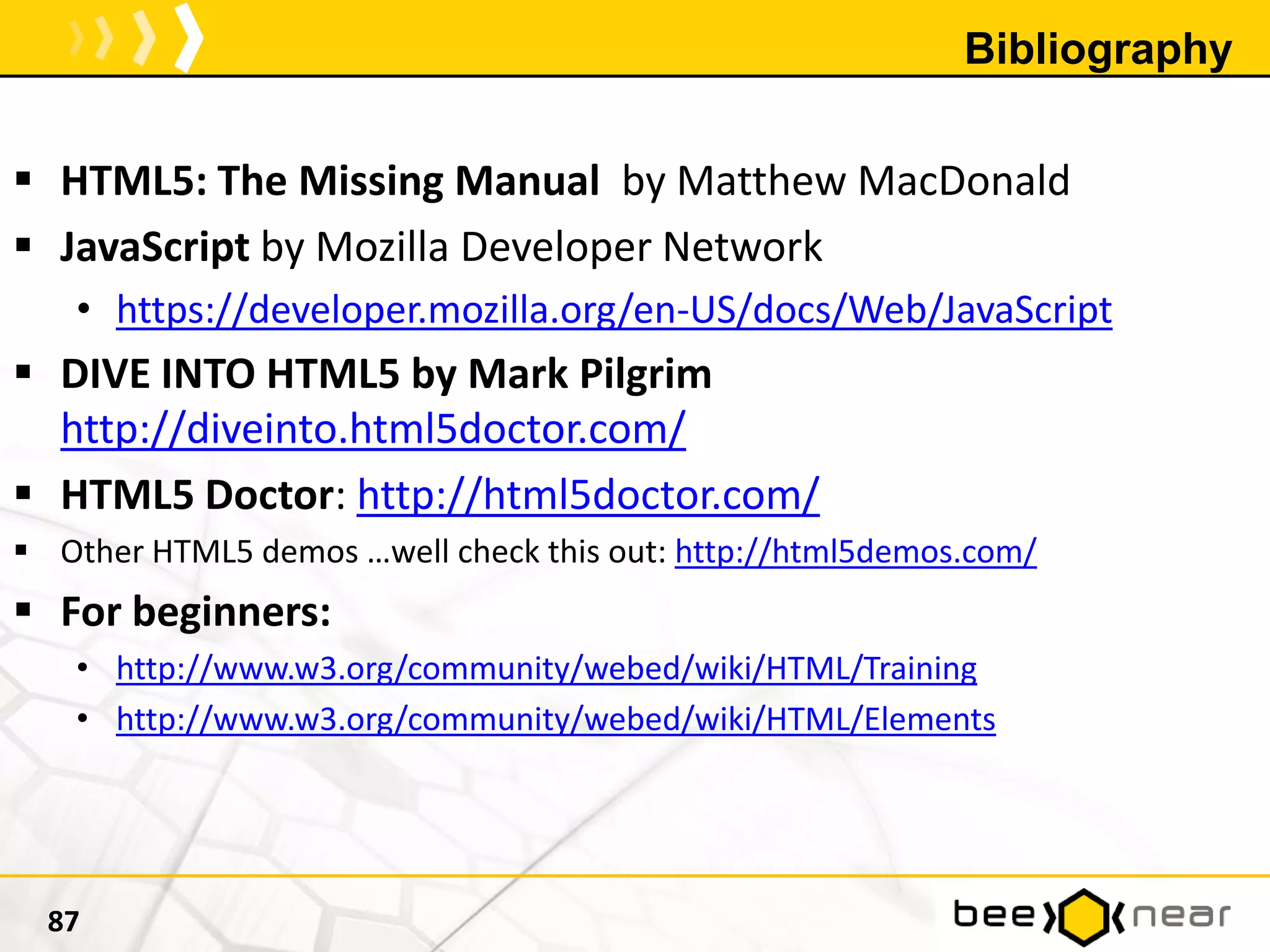 Bibliography
 HTML5: The Missing Manual by Matthew MacDonald
 JavaScript by Mozilla Developer Network
• https://developer.mozilla.org/en-US/docs/Web/JavaScript
 DIVE INTO HTML5 by Mark Pilgrim
http://diveinto.html5doctor.com/
 HTML5 Doctor: http://html5doctor.com/
 Other HTML5 demos …well check this out: http://html5demos.com/
 For beginners:
• http://www.w3.org/community/webed/wiki/HTML/Training
• http://www.w3.org/community/webed/wiki/HTML/Elements
87
 