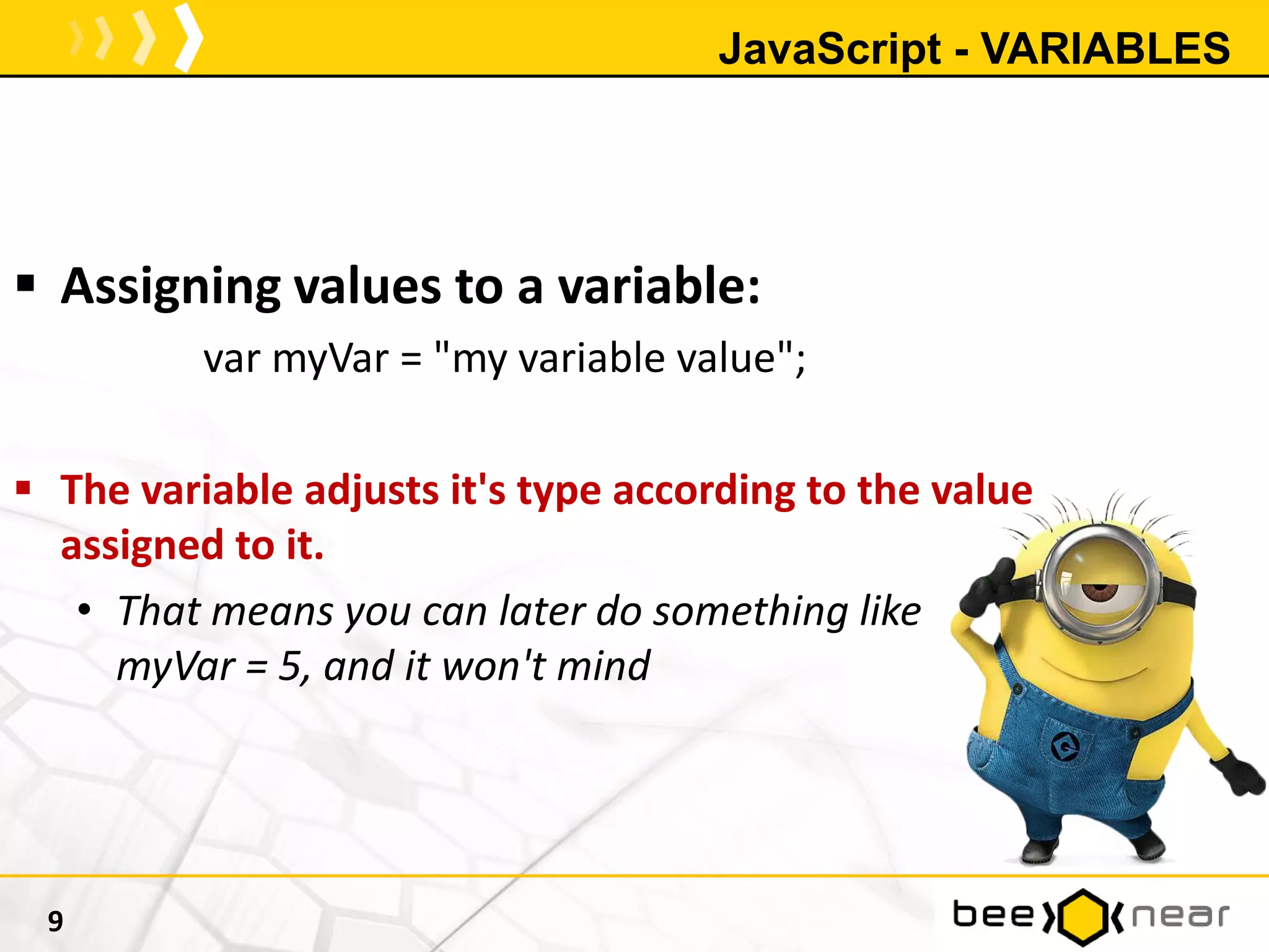 JavaScript - VARIABLES
 Assigning values to a variable:
var myVar = "my variable value";
 The variable adjusts it's type according to the value
assigned to it.
• That means you can later do something like
myVar = 5, and it won't mind
9
 