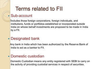 Terms related to FIISub-account   Includes those foreign corporations, foreign individuals, and institutions, funds or portfolios established or incorporated outside India on whose behalf investments are proposed to be made in India by a FII.Designated bankAny bank in India which has been authorized by the Reserve Bank of India to act as a banker to FII.Domestic custodianDomestic Custodian means any entity registered with SEBI to carry on the activity of providing custodial services in respect of securities.