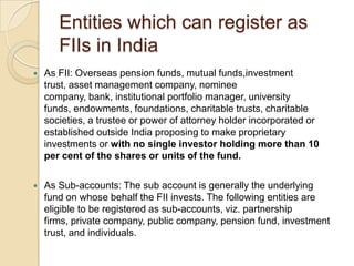 Entities which can register as FIIs in IndiaAs FII: Overseas pension funds, mutual funds,investment trust, asset management company, nominee company, bank, institutional portfolio manager, university funds, endowments, foundations, charitable trusts, charitable societies, a trustee or power of attorney holder incorporated or established outside India proposing to make proprietary investments or with no single investor holding more than 10 per cent of the shares or units of the fund.As Sub-accounts: The sub account is generally the underlying fund on whose behalf the FII invests. The following entities are eligible to be registered as sub-accounts, viz. partnership firms, private company, public company, pension fund, investment trust, and individuals.