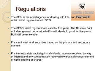 RegulationsThe SEBI is the nodal agency for dealing with FIIs, and they have to obtain initial registration with SEBI.The SEBI's initial registration is valid for five years. The Reserve Bank of India's general permission to FIIs will also hold good for five years. Both will be renewable.FIIs can invest in all securities traded on the primary and secondary markets.FIIs can repatriate capital gains, dividends, incomes received by way of interest and any compensation received towards sale/renouncement of rights offering of shares.