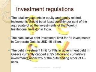 Investment regulationsThe total investments in equity and equity related instruments should be at least seventy per cent of the aggregate of all the investments of the Foreign Institutional Investor in India.The cumulative debt investment limit for FII investments in Corporate Debt is USD 15 billion.The debt investment limit for FIIs in government debt in G-secs currently capped at $5 billion and cumulative investments under 2% of the outstanding stock of G-secs.