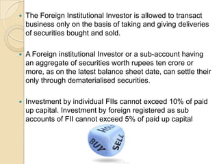 The Foreign Institutional Investor is allowed to transact business only on the basis of taking and giving deliveries of securities bought and sold.A Foreign institutional Investor or a sub-account having an aggregate of securities worth rupees ten crore or more, as on the latest balance sheet date, can settle their only through dematerialised securities.Investment by individual FIIs cannot exceed 10% of paid up capital. Investment by foreign registered as sub accounts of FII cannot exceed 5% of paid up capital