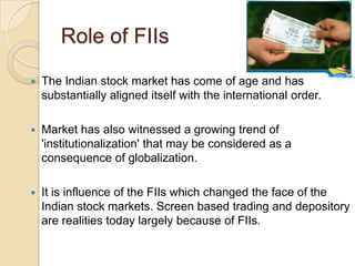 Role of FIIsThe Indian stock market has come of age and has substantially aligned itself with the international order.Market has also witnessed a growing trend of 'institutionalization' that may be considered as a consequence of globalization.It is influence of the FIIs which changed the face of the Indian stock markets. Screen based trading and depository are realities today largely because of FIIs. 