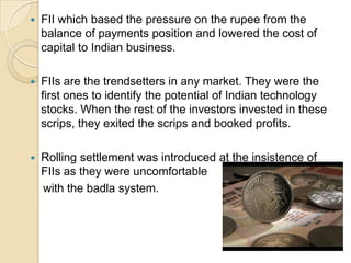 FII which based the pressure on the rupee from the balance of payments position and lowered the cost of capital to Indian business.FIIs are the trendsetters in any market. They were the first ones to identify the potential of Indian technology stocks. When the rest of the investors invested in these scrips, they exited the scrips and booked profits.Rolling settlement was introduced at the insistence of FIIs as they were uncomfortable    with the badla system. 