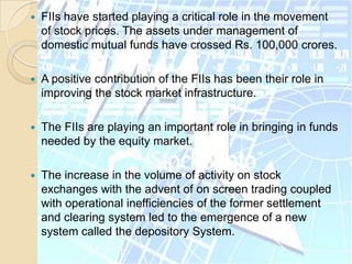 FIIs have started playing a critical role in the movement of stock prices. The assets under management of domestic mutual funds have crossed Rs. 100,000 crores.A positive contribution of the FIIs has been their role in improving the stock market infrastructure. The FIIs are playing an important role in bringing in funds needed by the equity market.The increase in the volume of activity on stock exchanges with the advent of on screen trading coupled with operational inefficiencies of the former settlement and clearing system led to the emergence of a new system called the depository System.