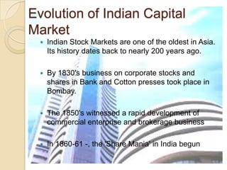 Evolution of Indian Capital MarketIndian Stock Markets are one of the oldest in Asia. Its history dates back to nearly 200 years ago. By 1830's business on corporate stocks and shares in Bank and Cotton presses took place in Bombay. The 1850's witnessed a rapid development of commercial enterprise and brokerage business In 1860-61 -, the 'Share Mania' in India begun