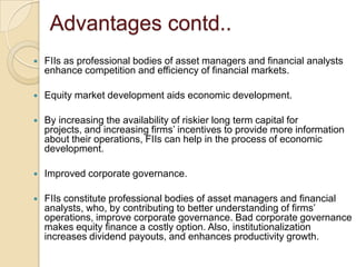 Advantages contd..FIIs as professional bodies of asset managers and financial analysts enhance competition and efficiency of financial markets.Equity market development aids economic development.By increasing the availability of riskier long term capital for projects, and increasing firms’ incentives to provide more information about their operations, FIIs can help in the process of economic development.Improved corporate governance.FIIs constitute professional bodies of asset managers and financial analysts, who, by contributing to better understanding of firms’ operations, improve corporate governance. Bad corporate governance makes equity finance a costly option. Also, institutionalization increases dividend payouts, and enhances productivity growth.