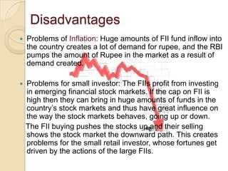 DisadvantagesProblems of Inflation: Huge amounts of FII fund inflow into the country creates a lot of demand for rupee, and the RBI pumps the amount of Rupee in the market as a result of demand created.Problems for small investor: The FIIs profit from investing in emerging financial stock markets. If the cap on FII is high then they can bring in huge amounts of funds in the country’s stock markets and thus have great influence on the way the stock markets behaves, going up or down.    The FII buying pushes the stocks up and their selling shows the stock market the downward path. This creates problems for the small retail investor, whose fortunes get driven by the actions of the large FIIs.