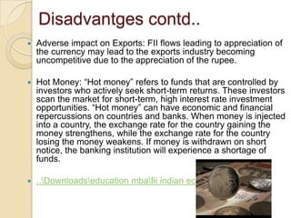 Disadvantges contd..Adverse impact on Exports: FII flows leading to appreciation of the currency may lead to the exports industry becoming uncompetitive due to the appreciation of the rupee.Hot Money: “Hot money” refers to funds that are controlled by investors who actively seek short-term returns. These investors scan the market for short-term, high interest rate investment opportunities. “Hot money” can have economic and financial repercussions on countries and banks. When money is injected into a country, the exchange rate for the country gaining the money strengthens, while the exchange rate for the country losing the money weakens. If money is withdrawn on short notice, the banking institution will experience a shortage of funds...\Downloads\education mba\fiiindian economy\fii.xlsx