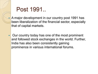 Post 1991..A major development in our country post 1991 has been liberalization of the financial sector, especially that of capital markets.Our country today has one of the most prominent and followed stock exchanges in the world. Further, India has also been consistently gaining prominence in various international forums.