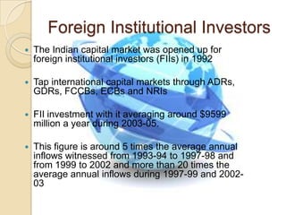 Foreign Institutional InvestorsThe Indian capital market was opened up for foreign institutional investors (FIIs) in 1992Tap international capital markets through ADRs, GDRs, FCCBs, ECBs and NRIsFII investment with it averaging around $9599 million a year during 2003-05. This figure is around 5 times the average annual inflows witnessed from 1993-94 to 1997-98 and from 1999 to 2002 and more than 20 times the average annual inflows during 1997-99 and 2002-03